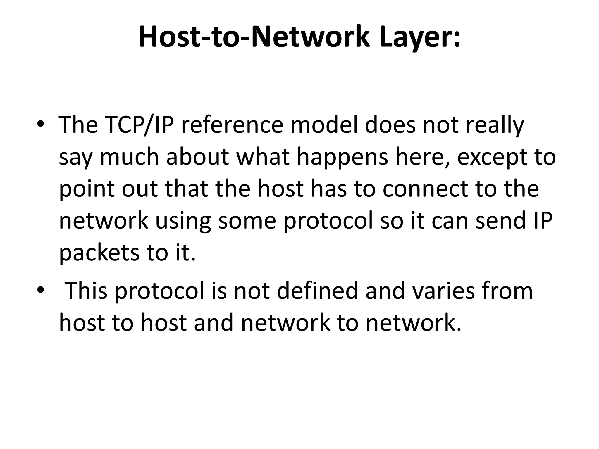 Host-to-Network Layer: • The TCP/IP reference model does not really say much about what happens here, except to point out that the host has to connect to the network using some protocol so it can send IP packets to it. • This protocol is not defined and varies from host to host and network to network. 