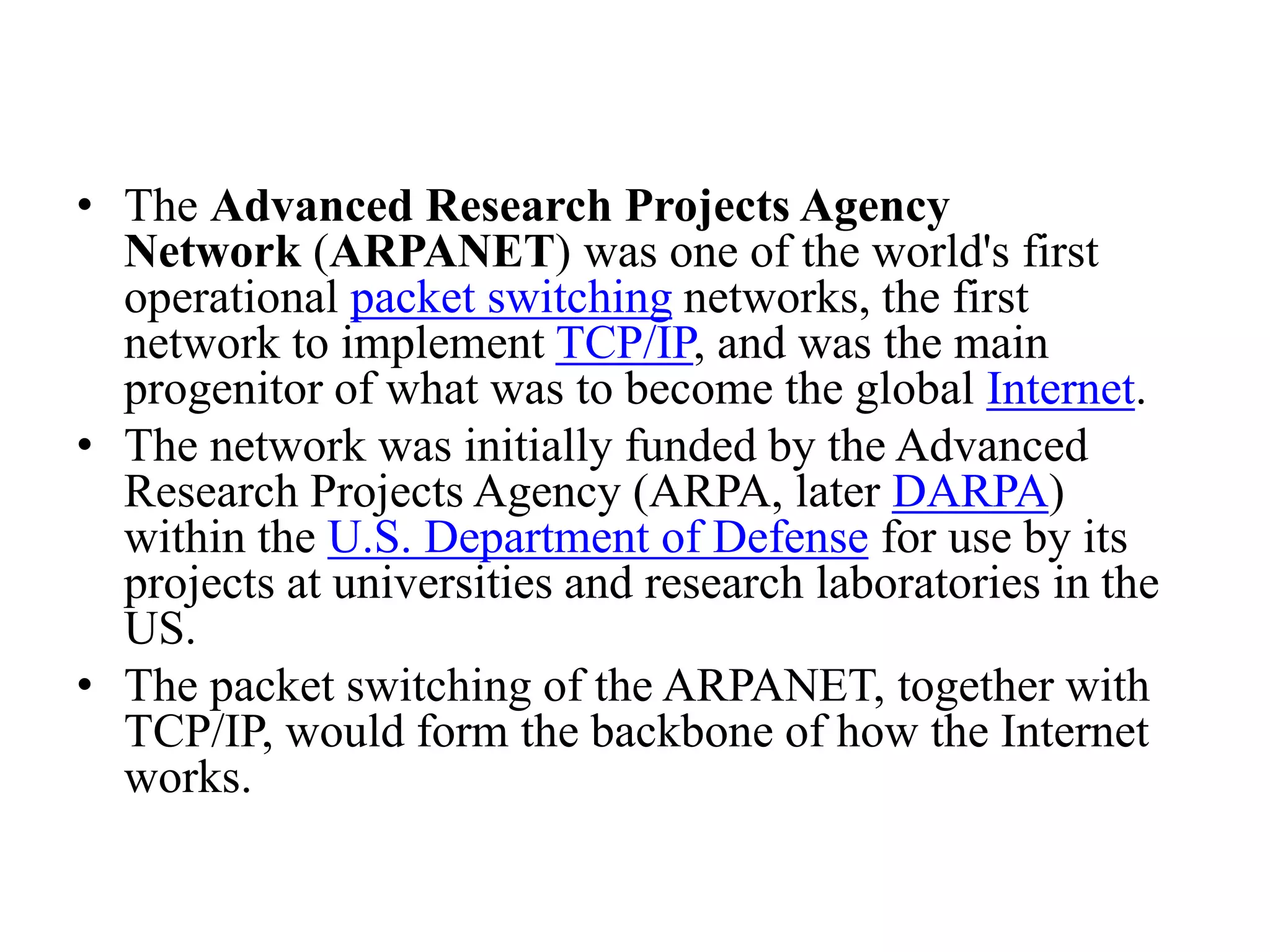 • The Advanced Research Projects Agency Network (ARPANET) was one of the world's first operational packet switching networks, the first network to implement TCP/IP, and was the main progenitor of what was to become the global Internet. • The network was initially funded by the Advanced Research Projects Agency (ARPA, later DARPA) within the U.S. Department of Defense for use by its projects at universities and research laboratories in the US. • The packet switching of the ARPANET, together with TCP/IP, would form the backbone of how the Internet works. 