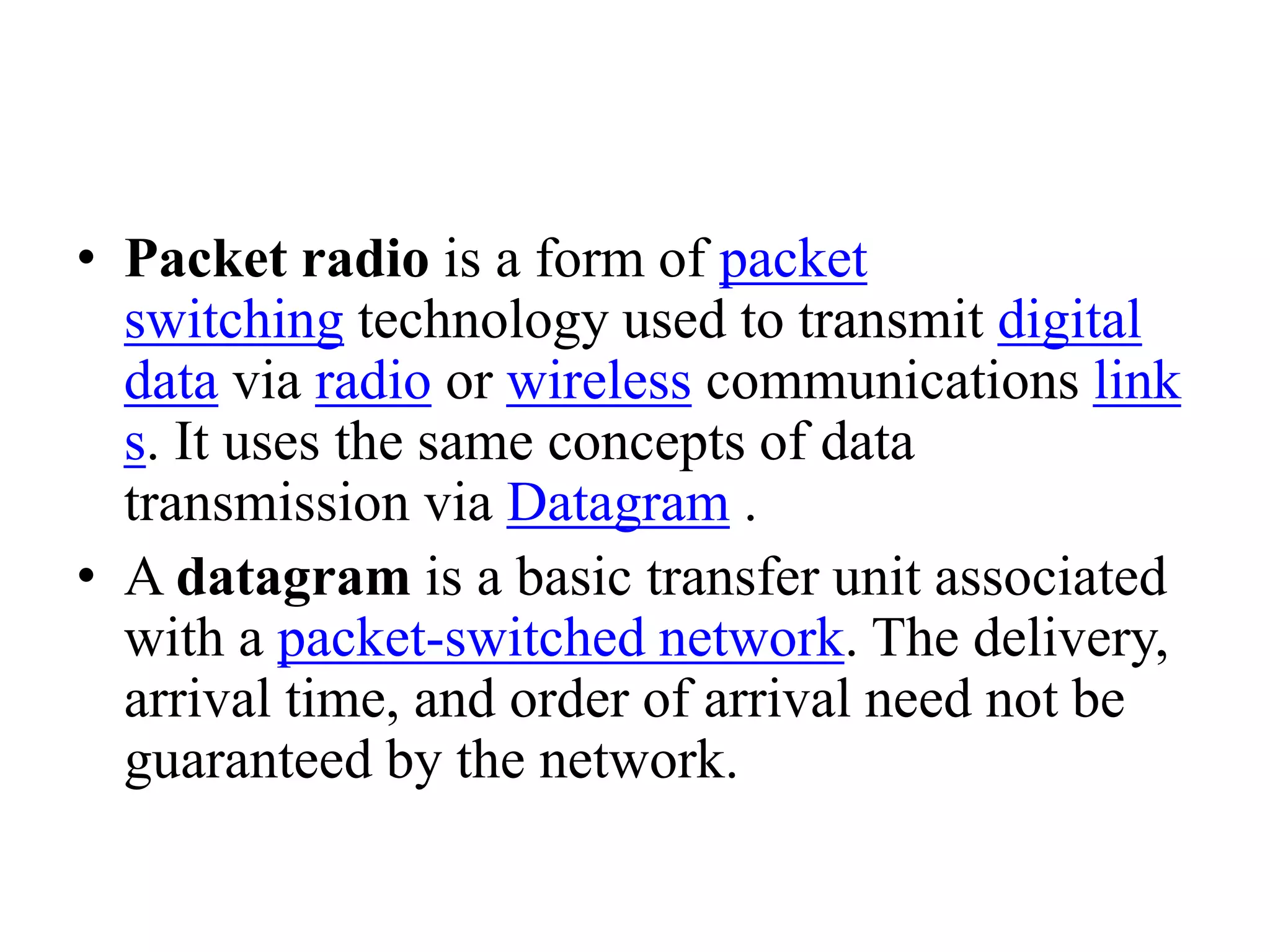 • Packet radio is a form of packet switching technology used to transmit digital data via radio or wireless communications link s. It uses the same concepts of data transmission via Datagram . • A datagram is a basic transfer unit associated with a packet-switched network. The delivery, arrival time, and order of arrival need not be guaranteed by the network. 