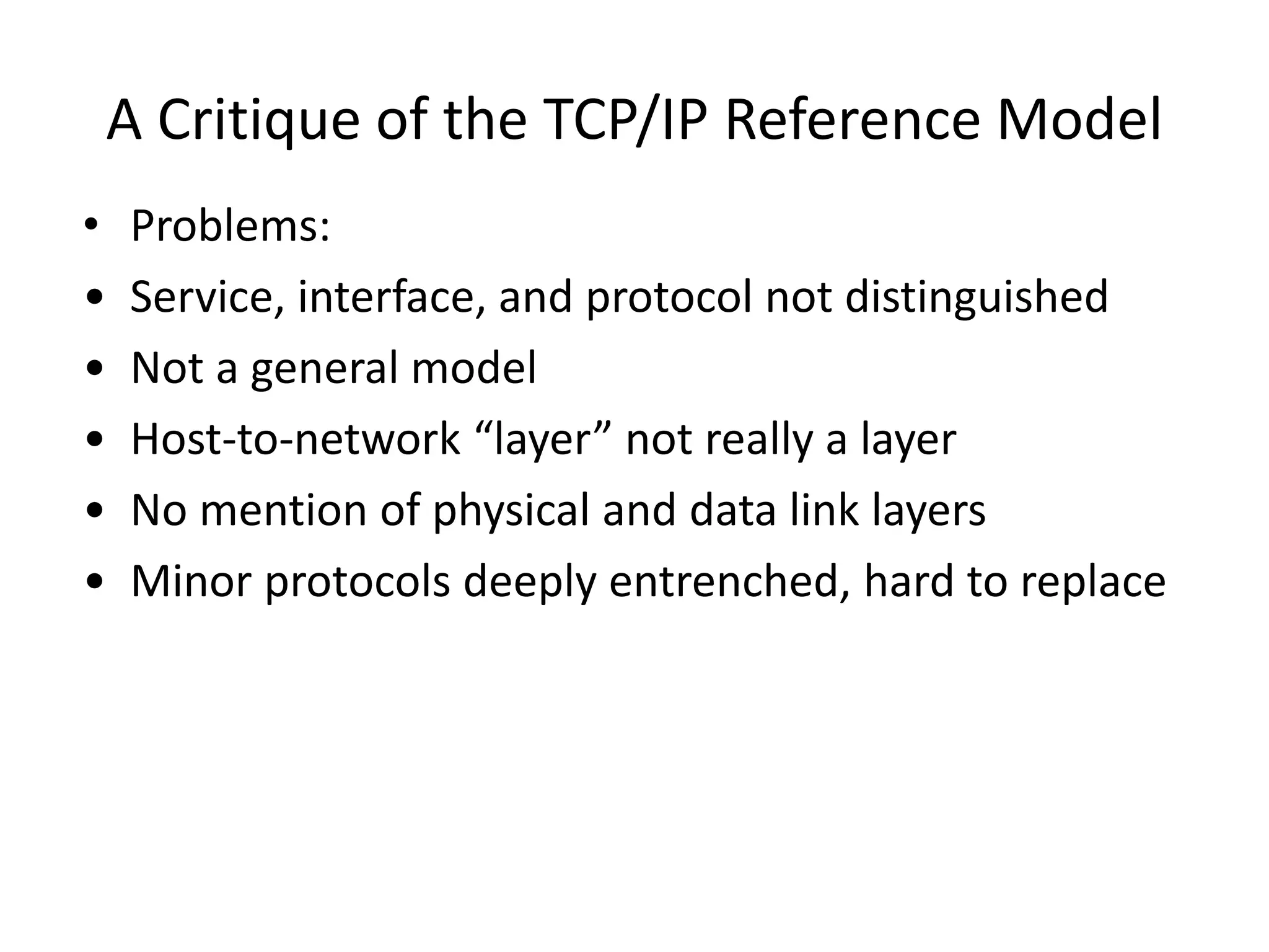 A Critique of the TCP/IP Reference Model • Problems: • Service, interface, and protocol not distinguished • Not a general model • Host-to-network “layer” not really a layer • No mention of physical and data link layers • Minor protocols deeply entrenched, hard to replace 