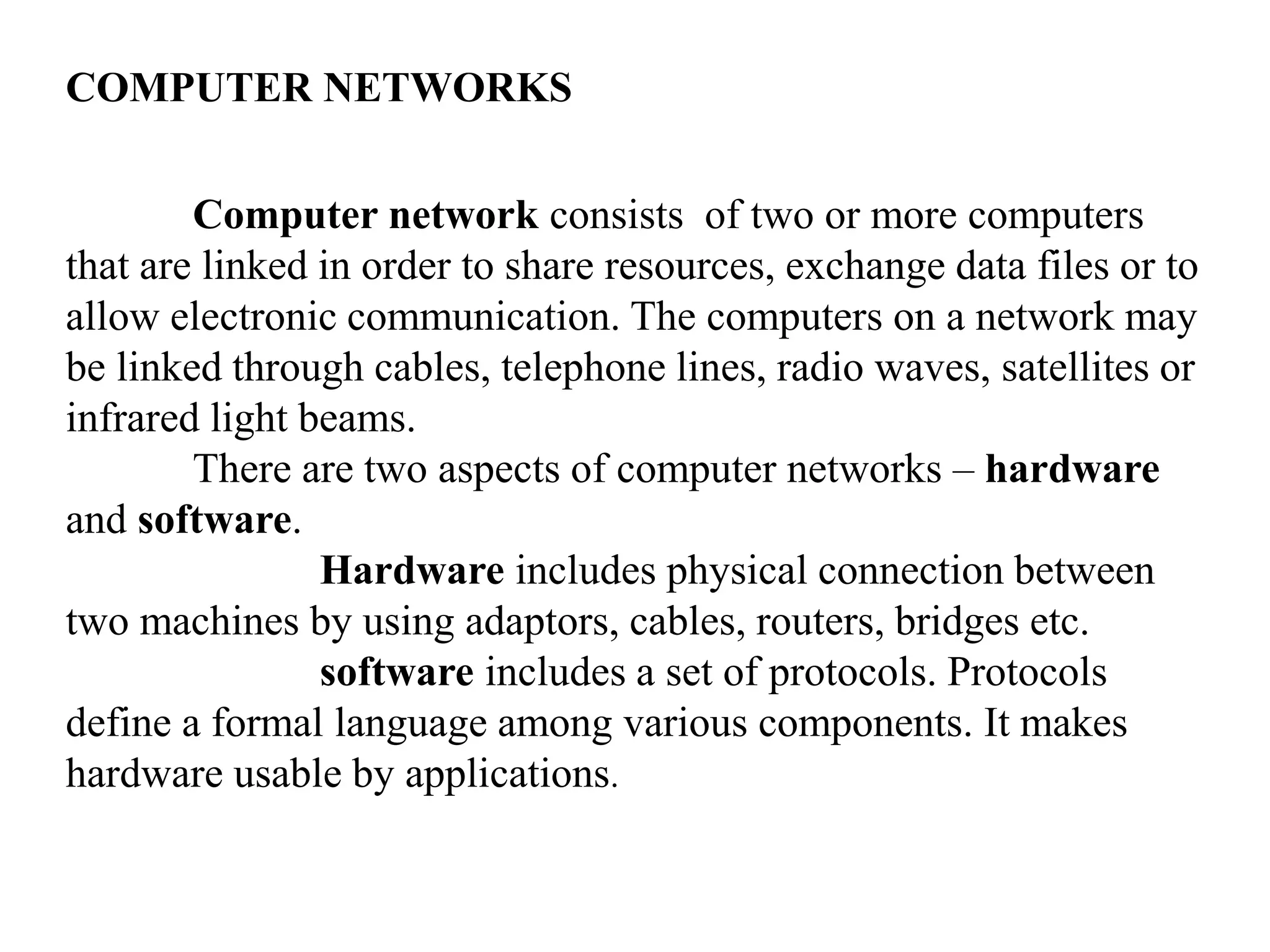 COMPUTER NETWORKS Computer network consists of two or more computers that are linked in order to share resources, exchange data files or to allow electronic communication. The computers on a network may be linked through cables, telephone lines, radio waves, satellites or infrared light beams. There are two aspects of computer networks – hardware and software. Hardware includes physical connection between two machines by using adaptors, cables, routers, bridges etc. software includes a set of protocols. Protocols define a formal language among various components. It makes hardware usable by applications. 