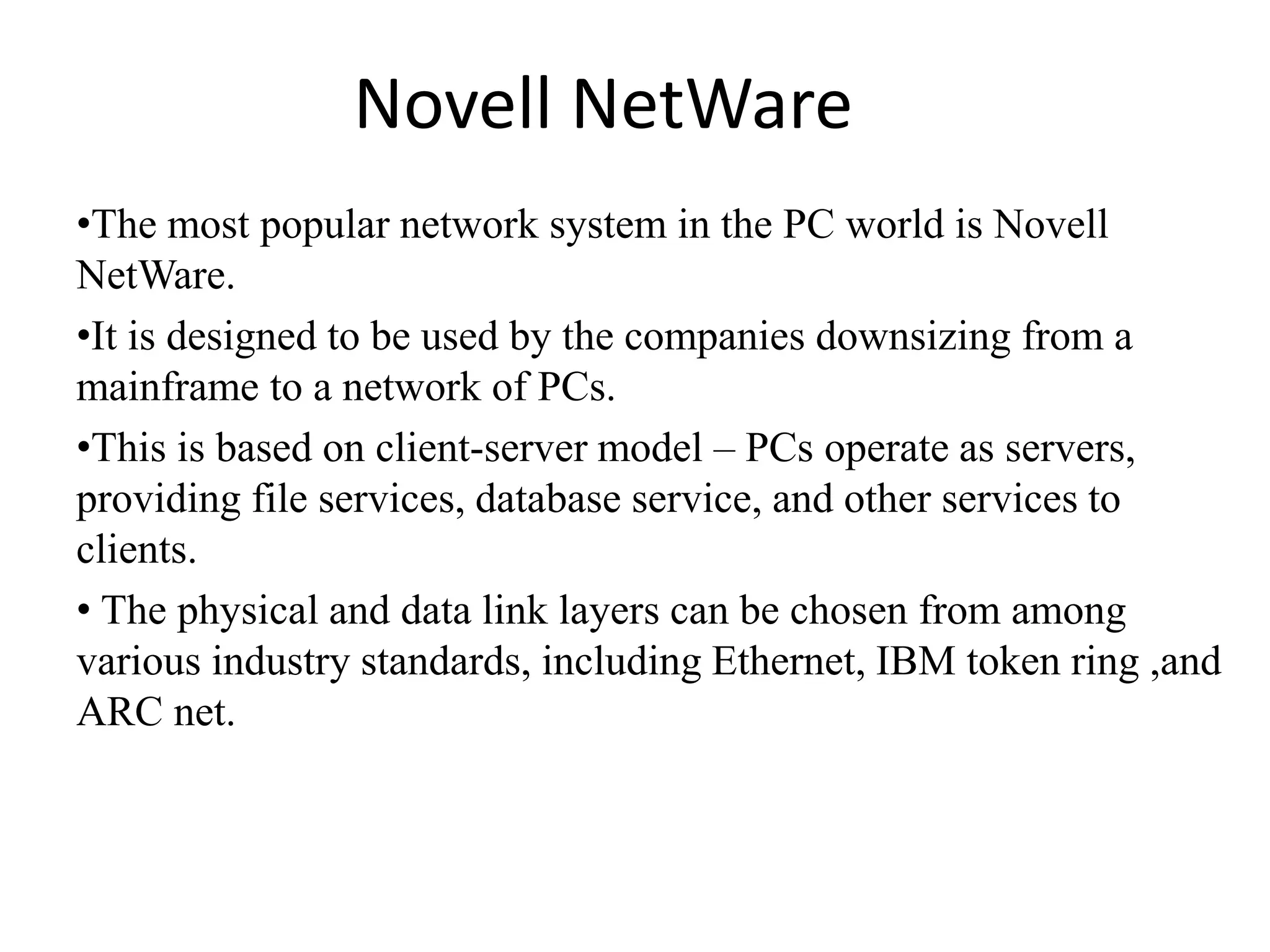 Novell NetWare •The most popular network system in the PC world is Novell NetWare. •It is designed to be used by the companies downsizing from a mainframe to a network of PCs. •This is based on client-server model – PCs operate as servers, providing file services, database service, and other services to clients. • The physical and data link layers can be chosen from among various industry standards, including Ethernet, IBM token ring ,and ARC net. 