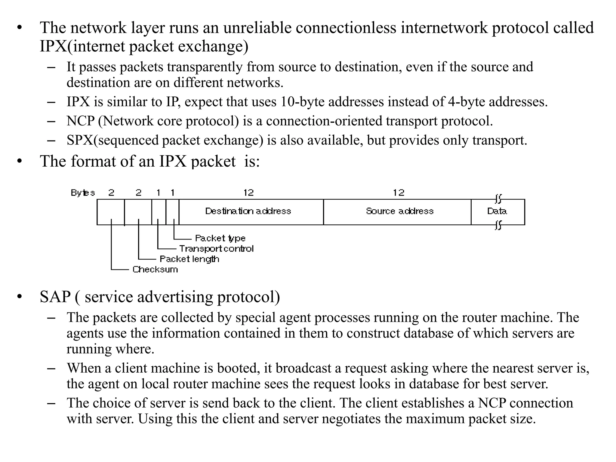 • The network layer runs an unreliable connectionless internetwork protocol called IPX(internet packet exchange) – It passes packets transparently from source to destination, even if the source and destination are on different networks. – IPX is similar to IP, expect that uses 10-byte addresses instead of 4-byte addresses. – NCP (Network core protocol) is a connection-oriented transport protocol. – SPX(sequenced packet exchange) is also available, but provides only transport. • The format of an IPX packet is: • SAP ( service advertising protocol) – The packets are collected by special agent processes running on the router machine. The agents use the information contained in them to construct database of which servers are running where. – When a client machine is booted, it broadcast a request asking where the nearest server is, the agent on local router machine sees the request looks in database for best server. – The choice of server is send back to the client. The client establishes a NCP connection with server. Using this the client and server negotiates the maximum packet size. 