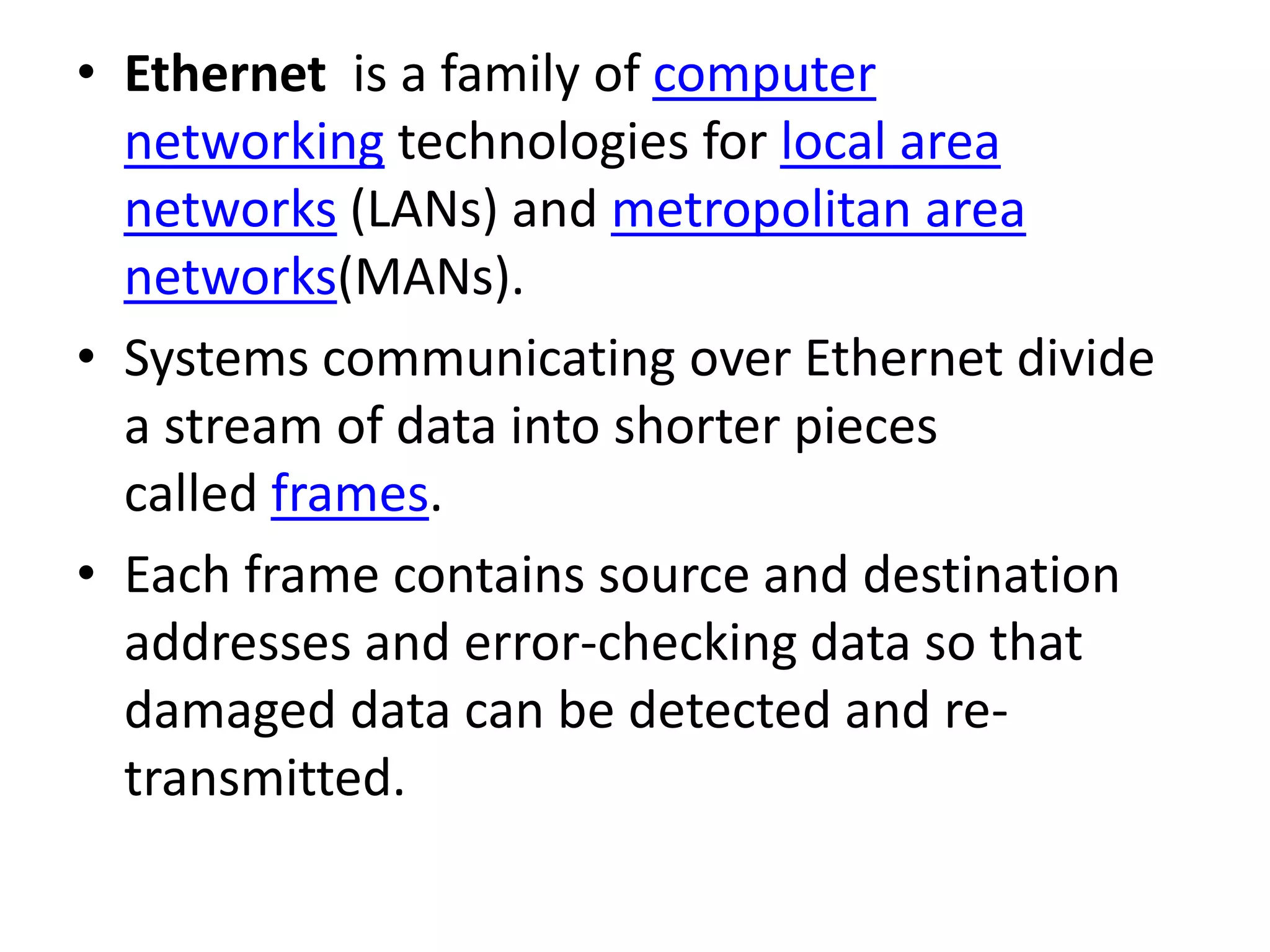 • Ethernet is a family of computer networking technologies for local area networks (LANs) and metropolitan area networks(MANs). • Systems communicating over Ethernet divide a stream of data into shorter pieces called frames. • Each frame contains source and destination addresses and error-checking data so that damaged data can be detected and re- transmitted. 