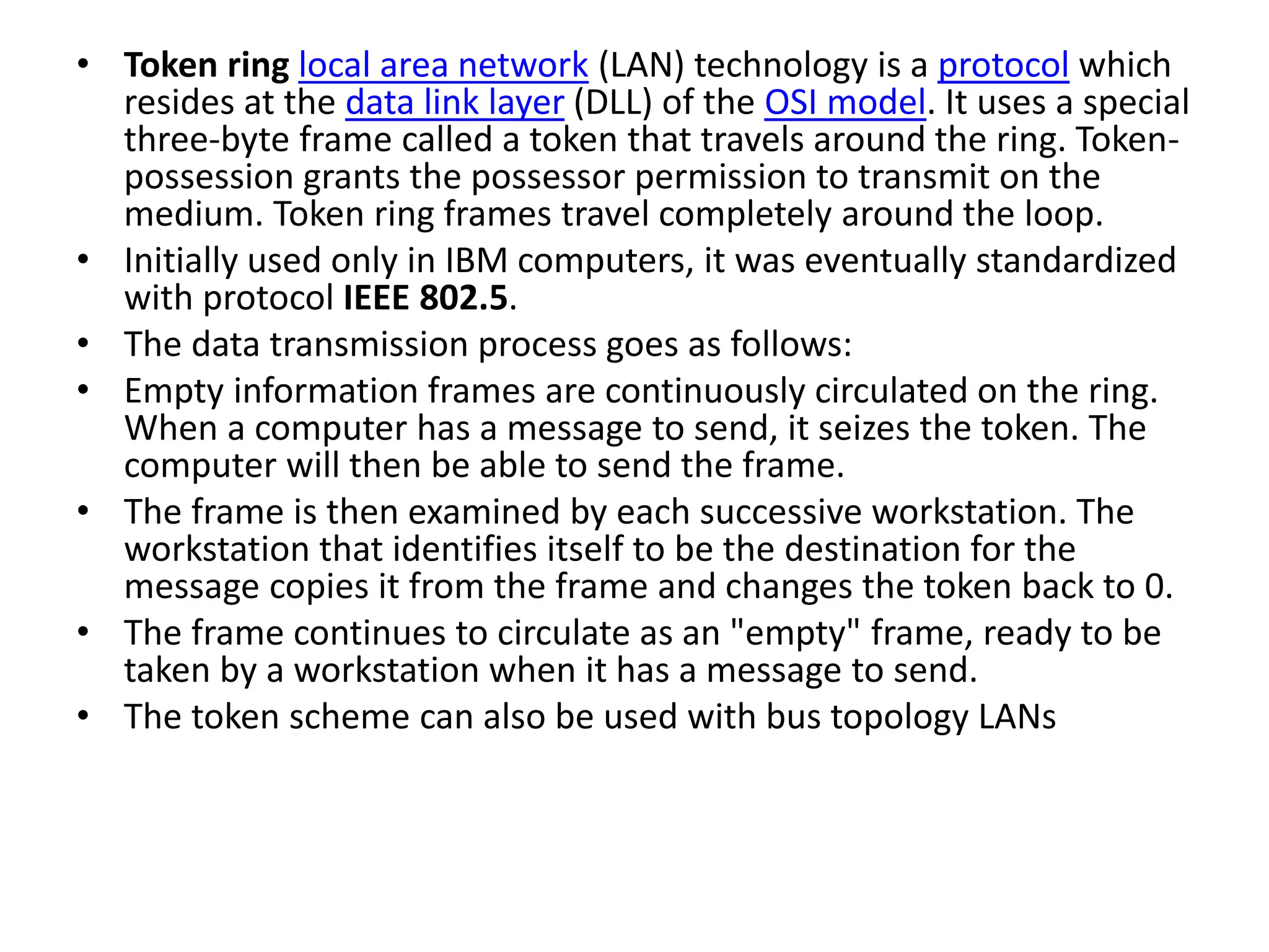 • Token ring local area network (LAN) technology is a protocol which resides at the data link layer (DLL) of the OSI model. It uses a special three-byte frame called a token that travels around the ring. Token- possession grants the possessor permission to transmit on the medium. Token ring frames travel completely around the loop. • Initially used only in IBM computers, it was eventually standardized with protocol IEEE 802.5. • The data transmission process goes as follows: • Empty information frames are continuously circulated on the ring. When a computer has a message to send, it seizes the token. The computer will then be able to send the frame. • The frame is then examined by each successive workstation. The workstation that identifies itself to be the destination for the message copies it from the frame and changes the token back to 0. • The frame continues to circulate as an "empty" frame, ready to be taken by a workstation when it has a message to send. • The token scheme can also be used with bus topology LANs 