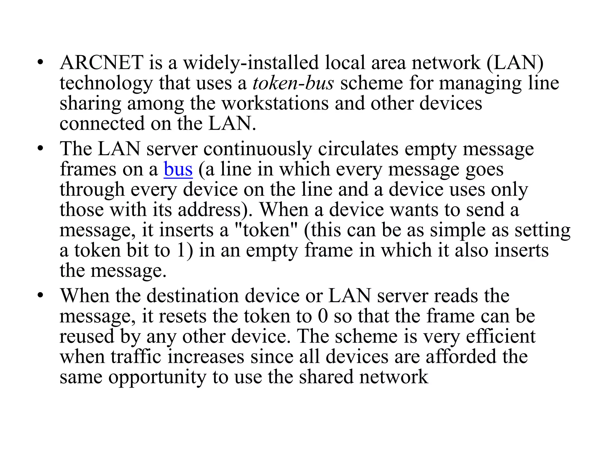 • ARCNET is a widely-installed local area network (LAN) technology that uses a token-bus scheme for managing line sharing among the workstations and other devices connected on the LAN. • The LAN server continuously circulates empty message frames on a bus (a line in which every message goes through every device on the line and a device uses only those with its address). When a device wants to send a message, it inserts a "token" (this can be as simple as setting a token bit to 1) in an empty frame in which it also inserts the message. • When the destination device or LAN server reads the message, it resets the token to 0 so that the frame can be reused by any other device. The scheme is very efficient when traffic increases since all devices are afforded the same opportunity to use the shared network 