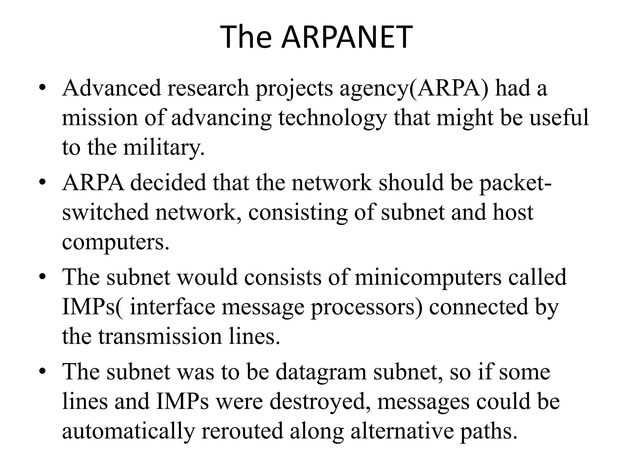The ARPANET • Advanced research projects agency(ARPA) had a mission of advancing technology that might be useful to the military. • ARPA decided that the network should be packet- switched network, consisting of subnet and host computers. • The subnet would consists of minicomputers called IMPs( interface message processors) connected by the transmission lines. • The subnet was to be datagram subnet, so if some lines and IMPs were destroyed, messages could be automatically rerouted along alternative paths. 