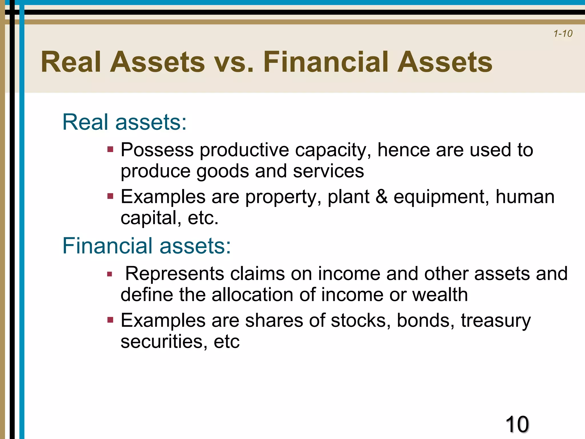 1-10
Real Assets vs. Financial Assets
Real assets:
 Possess productive capacity, hence are used to
produce goods and services
 Examples are property, plant & equipment, human
capital, etc.
Financial assets:
 Represents claims on income and other assets and
define the allocation of income or wealth
 Examples are shares of stocks, bonds, treasury
securities, etc
10
 
