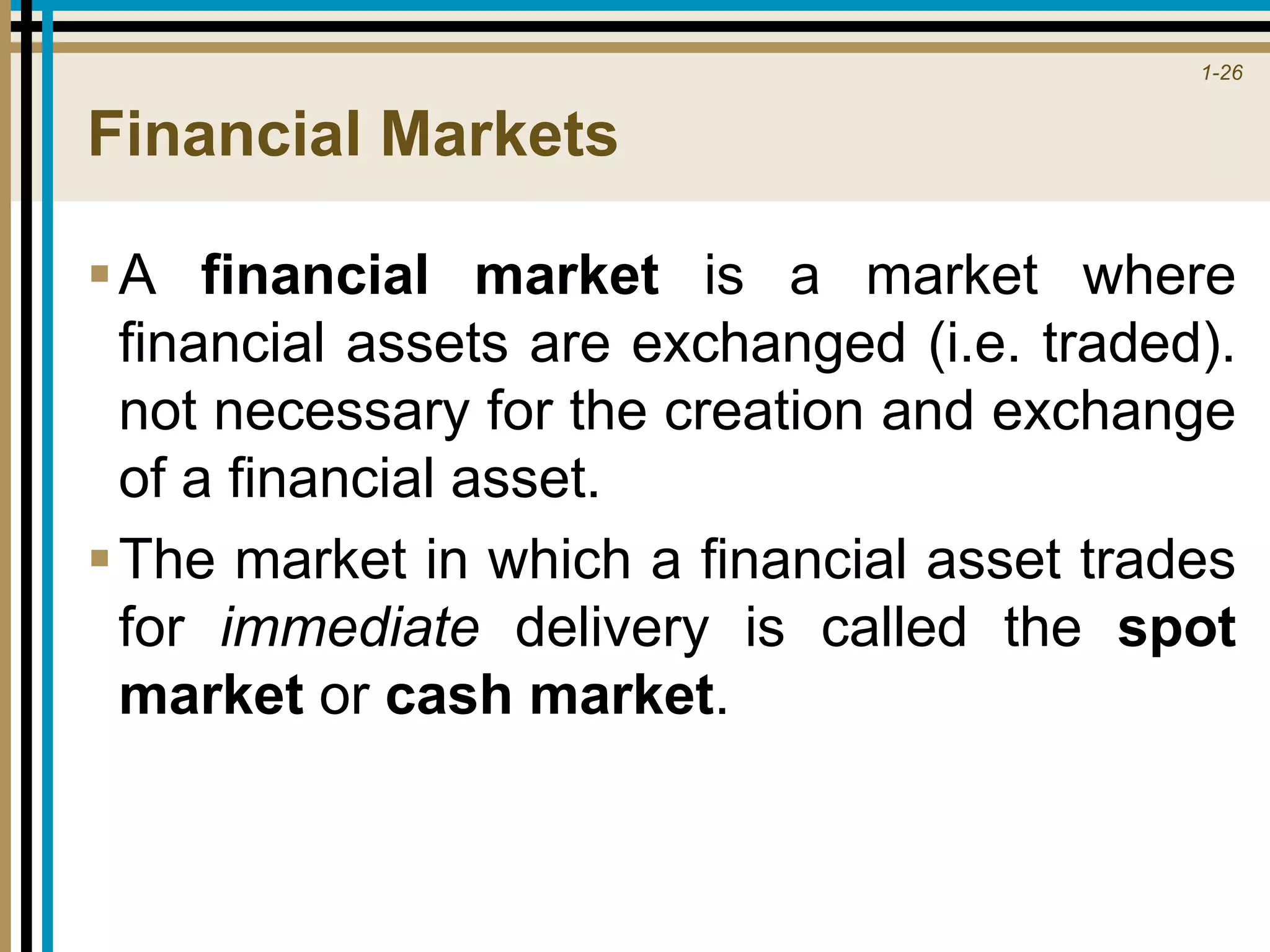 1-26
Financial Markets
A financial market is a market where
financial assets are exchanged (i.e. traded).
not necessary for the creation and exchange
of a financial asset.
The market in which a financial asset trades
for immediate delivery is called the spot
market or cash market.
 