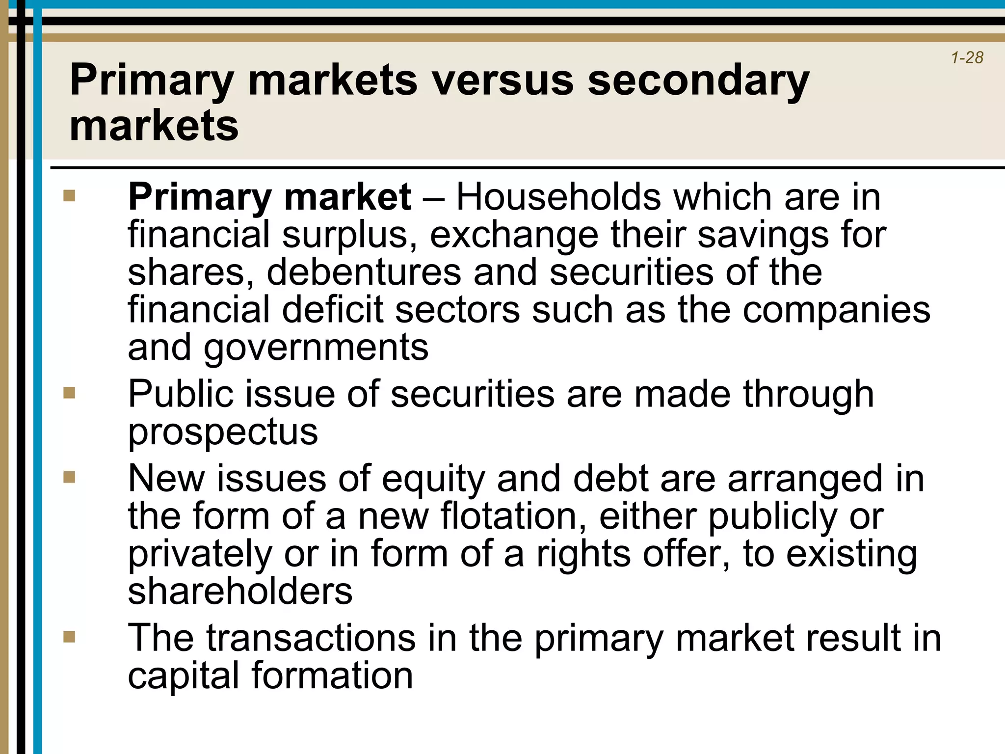 1-28
Primary markets versus secondary
markets
 Primary market – Households which are in
financial surplus, exchange their savings for
shares, debentures and securities of the
financial deficit sectors such as the companies
and governments
 Public issue of securities are made through
prospectus
 New issues of equity and debt are arranged in
the form of a new flotation, either publicly or
privately or in form of a rights offer, to existing
shareholders
 The transactions in the primary market result in
capital formation
 