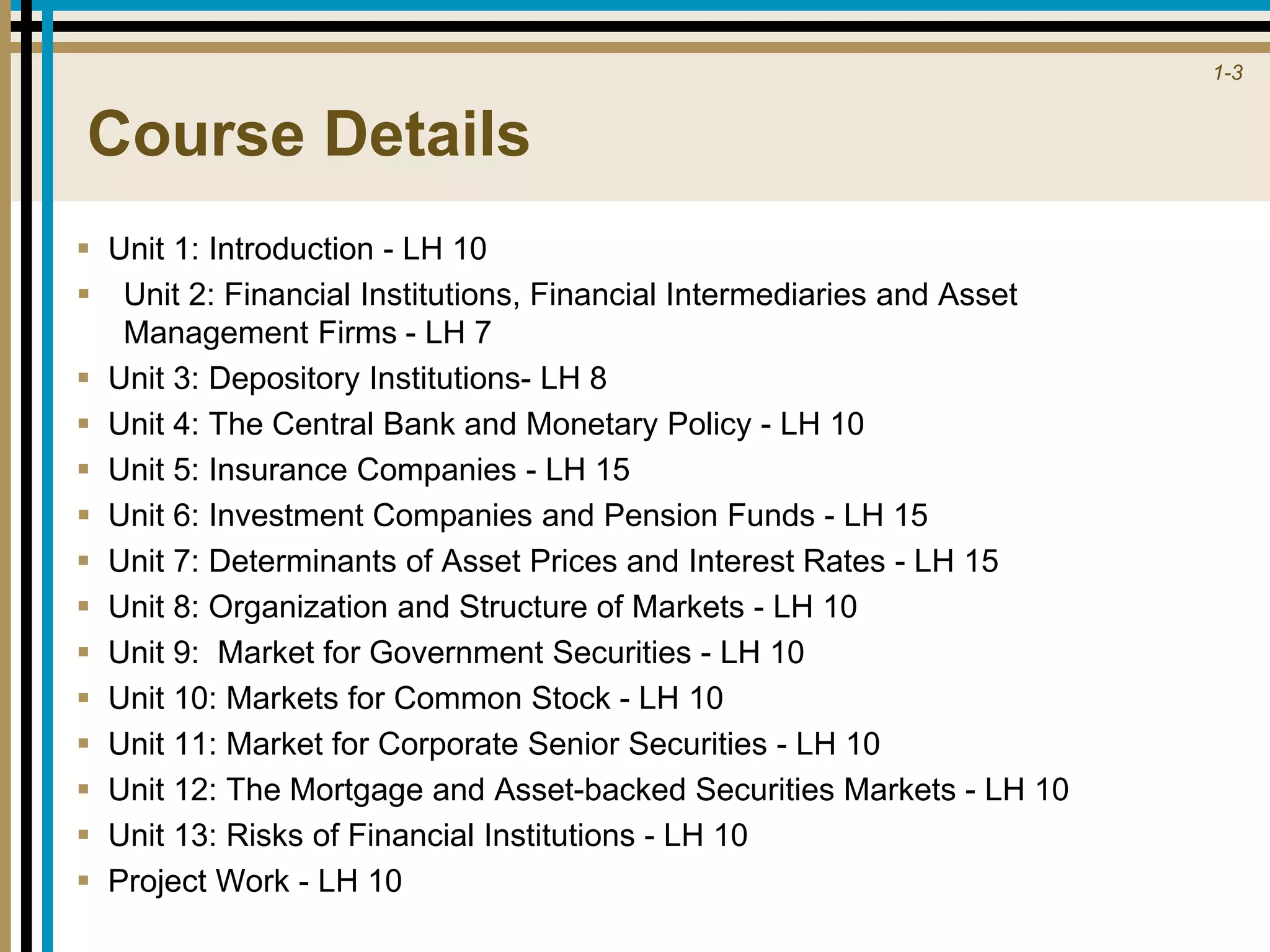 1-3
Course Details
 Unit 1: Introduction - LH 10
 Unit 2: Financial Institutions, Financial Intermediaries and Asset
Management Firms - LH 7
 Unit 3: Depository Institutions- LH 8
 Unit 4: The Central Bank and Monetary Policy - LH 10
 Unit 5: Insurance Companies - LH 15
 Unit 6: Investment Companies and Pension Funds - LH 15
 Unit 7: Determinants of Asset Prices and Interest Rates - LH 15
 Unit 8: Organization and Structure of Markets - LH 10
 Unit 9: Market for Government Securities - LH 10
 Unit 10: Markets for Common Stock - LH 10
 Unit 11: Market for Corporate Senior Securities - LH 10
 Unit 12: The Mortgage and Asset-backed Securities Markets - LH 10
 Unit 13: Risks of Financial Institutions - LH 10
 Project Work - LH 10
 