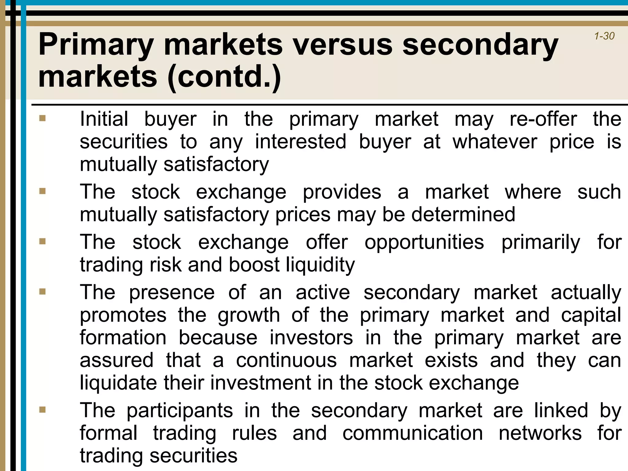 1-30
Primary markets versus secondary
markets (contd.)
 Initial buyer in the primary market may re-offer the
securities to any interested buyer at whatever price is
mutually satisfactory
 The stock exchange provides a market where such
mutually satisfactory prices may be determined
 The stock exchange offer opportunities primarily for
trading risk and boost liquidity
 The presence of an active secondary market actually
promotes the growth of the primary market and capital
formation because investors in the primary market are
assured that a continuous market exists and they can
liquidate their investment in the stock exchange
 The participants in the secondary market are linked by
formal trading rules and communication networks for
trading securities
 