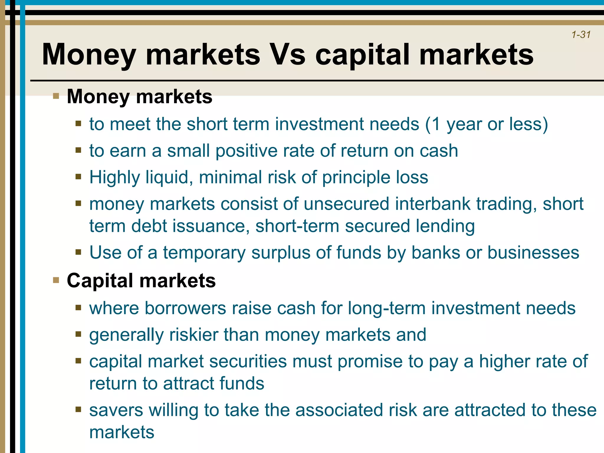 1-31
Money markets Vs capital markets
 Money markets
 to meet the short term investment needs (1 year or less)
 to earn a small positive rate of return on cash
 Highly liquid, minimal risk of principle loss
 money markets consist of unsecured interbank trading, short
term debt issuance, short-term secured lending
 Use of a temporary surplus of funds by banks or businesses
 Capital markets
 where borrowers raise cash for long-term investment needs
 generally riskier than money markets and
 capital market securities must promise to pay a higher rate of
return to attract funds
 savers willing to take the associated risk are attracted to these
markets
 