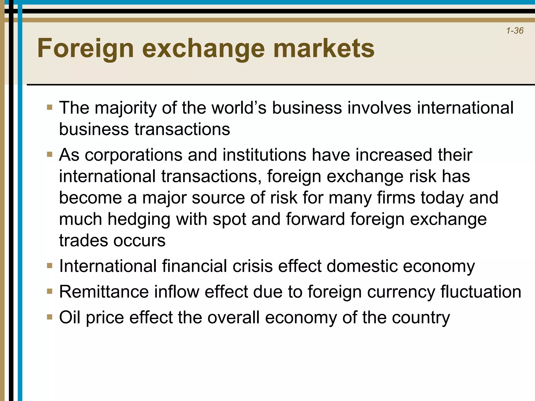 1-36
Foreign exchange markets
 The majority of the world’s business involves international
business transactions
 As corporations and institutions have increased their
international transactions, foreign exchange risk has
become a major source of risk for many firms today and
much hedging with spot and forward foreign exchange
trades occurs
 International financial crisis effect domestic economy
 Remittance inflow effect due to foreign currency fluctuation
 Oil price effect the overall economy of the country
 