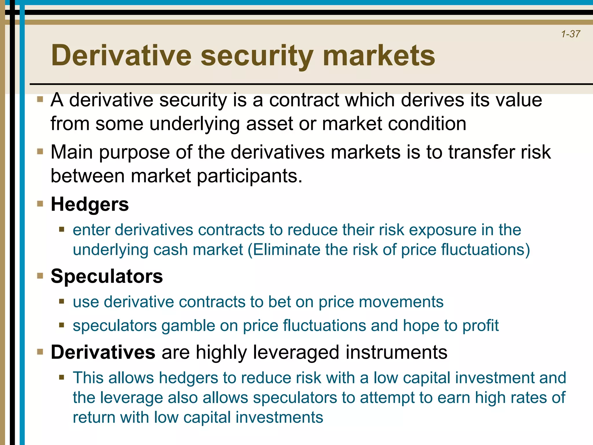 1-37
Derivative security markets
 A derivative security is a contract which derives its value
from some underlying asset or market condition
 Main purpose of the derivatives markets is to transfer risk
between market participants.
 Hedgers
 enter derivatives contracts to reduce their risk exposure in the
underlying cash market (Eliminate the risk of price fluctuations)
 Speculators
 use derivative contracts to bet on price movements
 speculators gamble on price fluctuations and hope to profit
 Derivatives are highly leveraged instruments
 This allows hedgers to reduce risk with a low capital investment and
the leverage also allows speculators to attempt to earn high rates of
return with low capital investments
 
