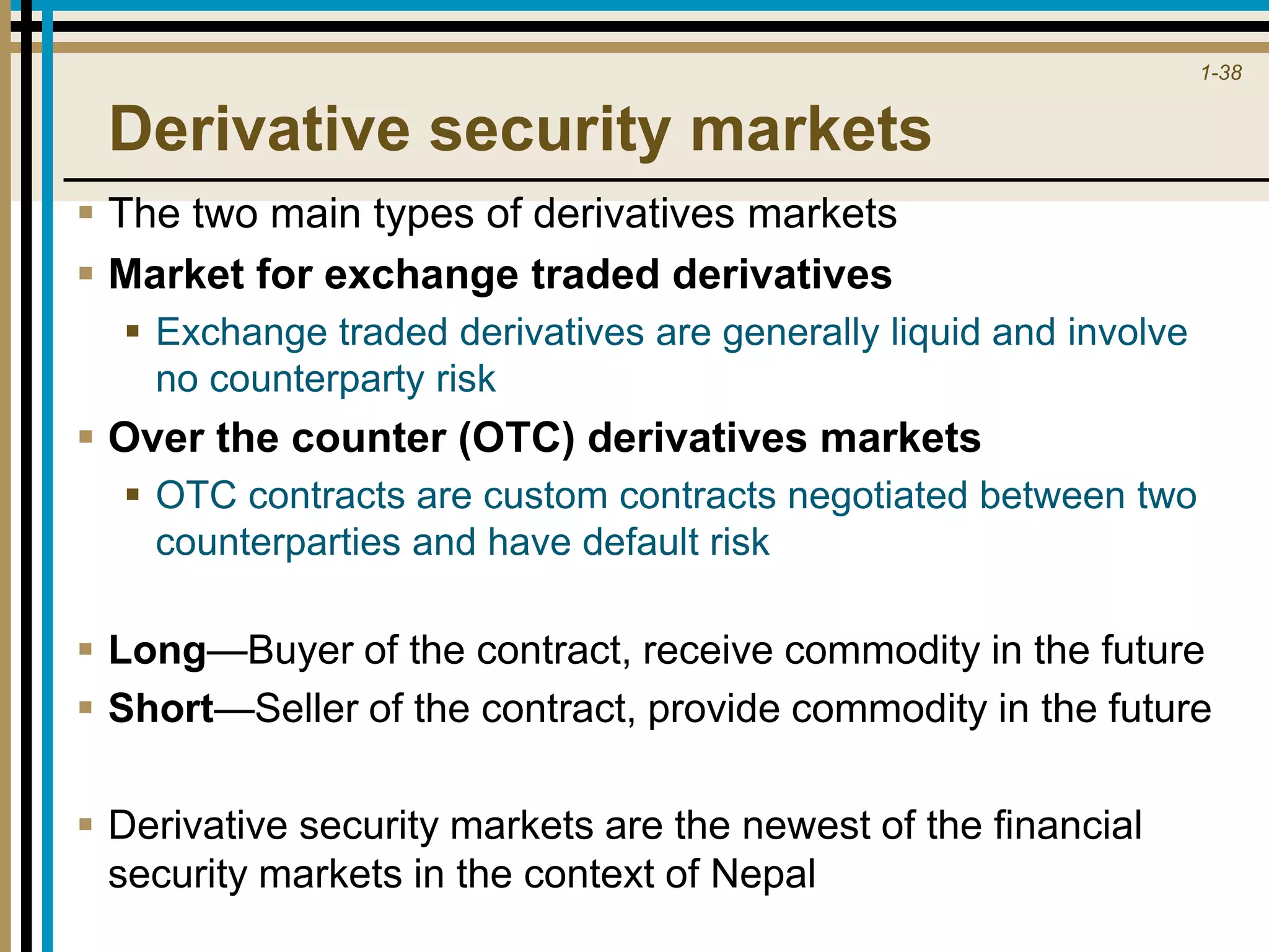 1-38
Derivative security markets
 The two main types of derivatives markets
 Market for exchange traded derivatives
 Exchange traded derivatives are generally liquid and involve
no counterparty risk
 Over the counter (OTC) derivatives markets
 OTC contracts are custom contracts negotiated between two
counterparties and have default risk
 Long—Buyer of the contract, receive commodity in the future
 Short—Seller of the contract, provide commodity in the future
 Derivative security markets are the newest of the financial
security markets in the context of Nepal
 