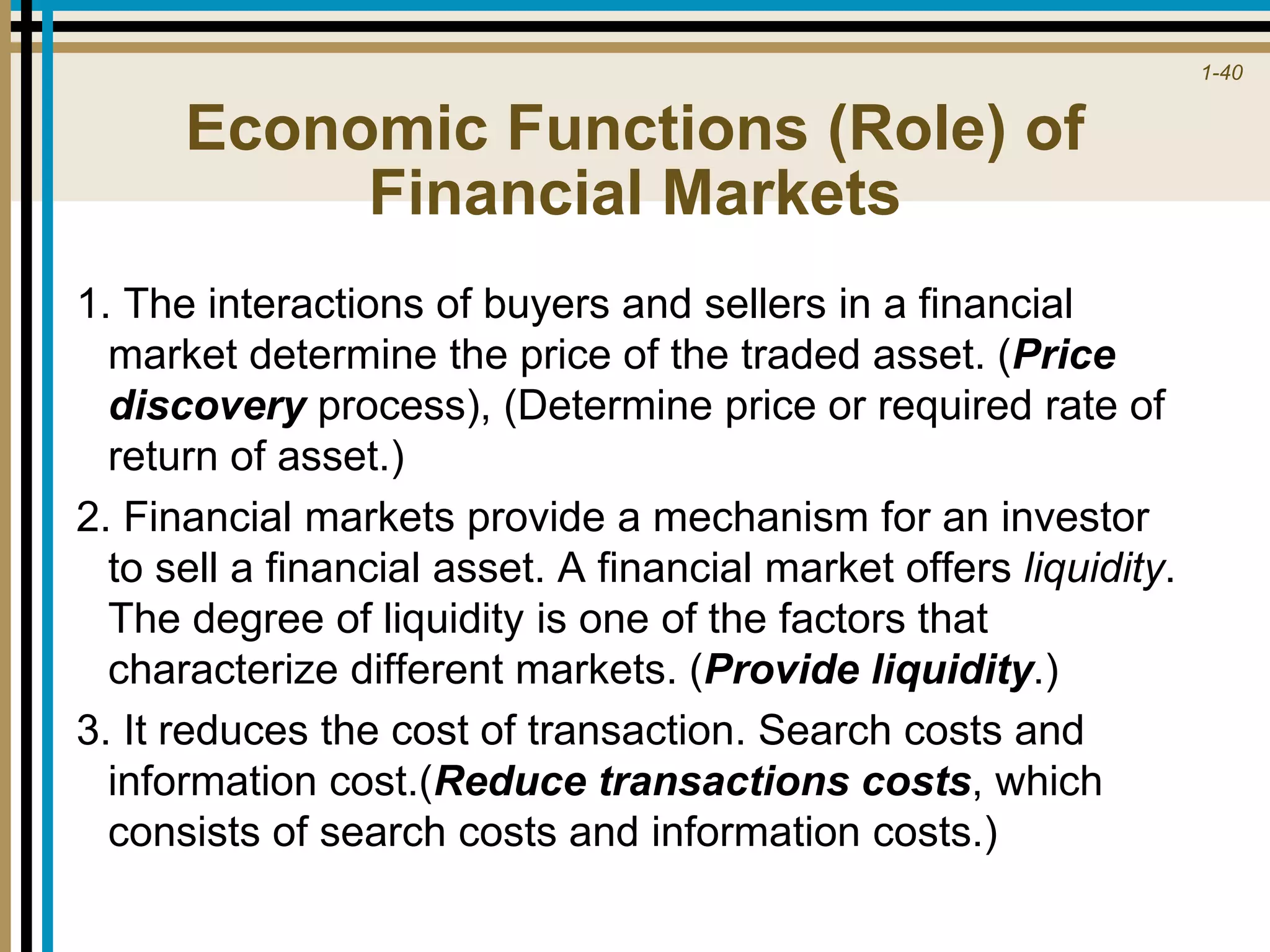 1-40
Economic Functions (Role) of
Financial Markets
1. The interactions of buyers and sellers in a financial
market determine the price of the traded asset. (Price
discovery process), (Determine price or required rate of
return of asset.)
2. Financial markets provide a mechanism for an investor
to sell a financial asset. A financial market offers liquidity.
The degree of liquidity is one of the factors that
characterize different markets. (Provide liquidity.)
3. It reduces the cost of transaction. Search costs and
information cost.(Reduce transactions costs, which
consists of search costs and information costs.)
 