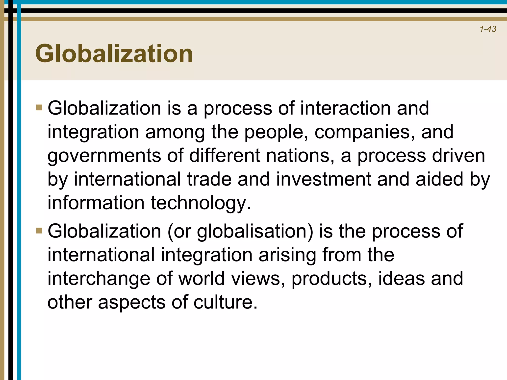 1-43
Globalization
 Globalization is a process of interaction and
integration among the people, companies, and
governments of different nations, a process driven
by international trade and investment and aided by
information technology.
 Globalization (or globalisation) is the process of
international integration arising from the
interchange of world views, products, ideas and
other aspects of culture.
 