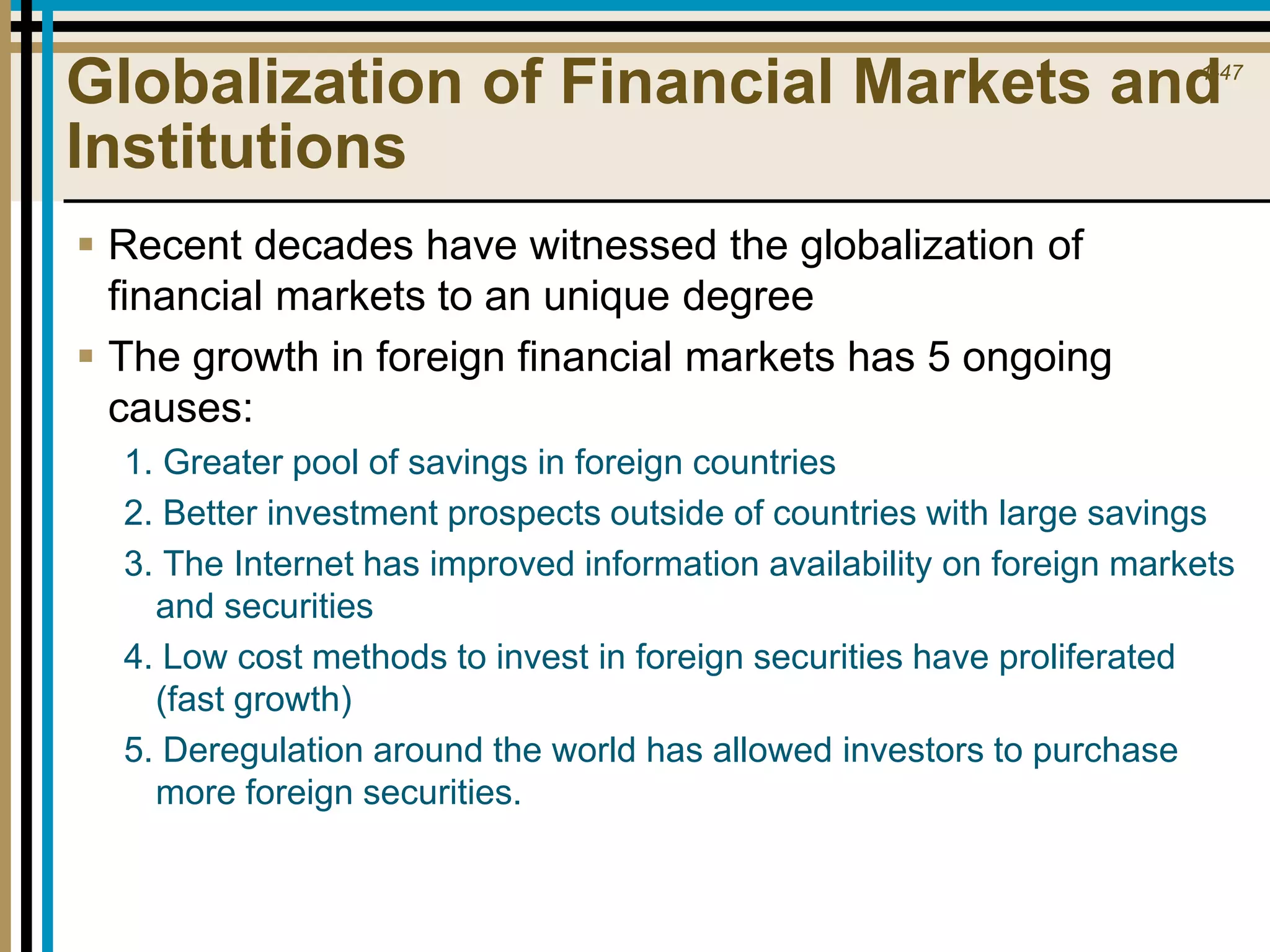 1-47
Globalization of Financial Markets and
Institutions
 Recent decades have witnessed the globalization of
financial markets to an unique degree
 The growth in foreign financial markets has 5 ongoing
causes:
1. Greater pool of savings in foreign countries
2. Better investment prospects outside of countries with large savings
3. The Internet has improved information availability on foreign markets
and securities
4. Low cost methods to invest in foreign securities have proliferated
(fast growth)
5. Deregulation around the world has allowed investors to purchase
more foreign securities.
 