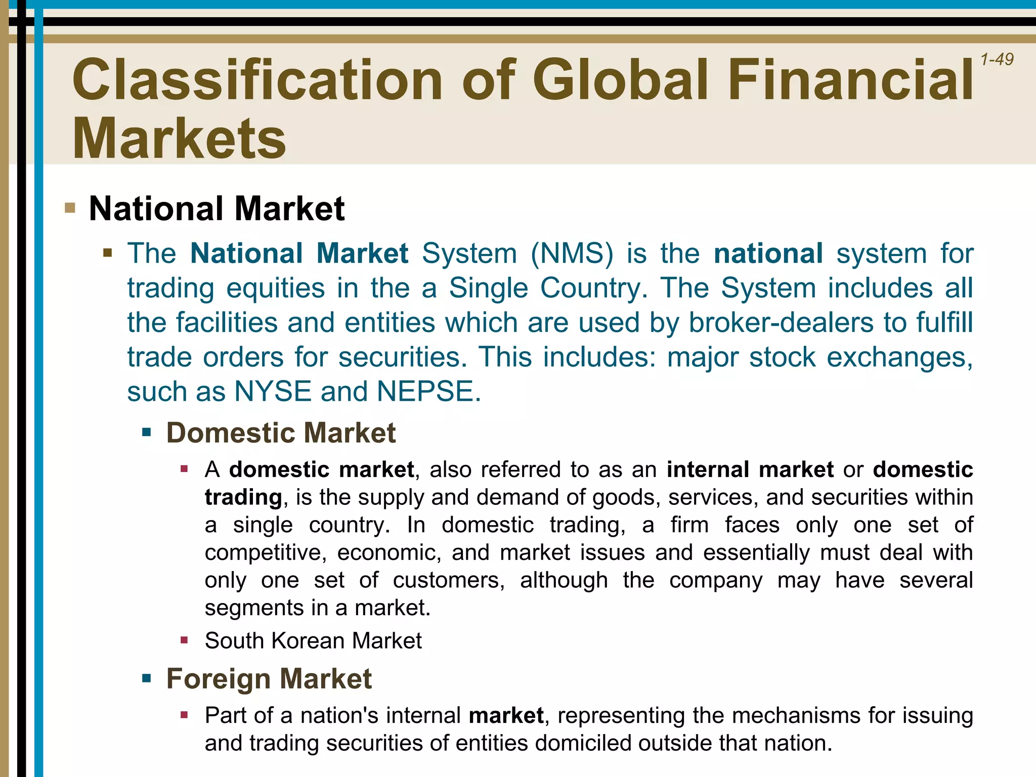 1-49
Classification of Global Financial
Markets
 National Market
 The National Market System (NMS) is the national system for
trading equities in the a Single Country. The System includes all
the facilities and entities which are used by broker-dealers to fulfill
trade orders for securities. This includes: major stock exchanges,
such as NYSE and NEPSE.
 Domestic Market
 A domestic market, also referred to as an internal market or domestic
trading, is the supply and demand of goods, services, and securities within
a single country. In domestic trading, a firm faces only one set of
competitive, economic, and market issues and essentially must deal with
only one set of customers, although the company may have several
segments in a market.
 South Korean Market
 Foreign Market
 Part of a nation's internal market, representing the mechanisms for issuing
and trading securities of entities domiciled outside that nation.
 
