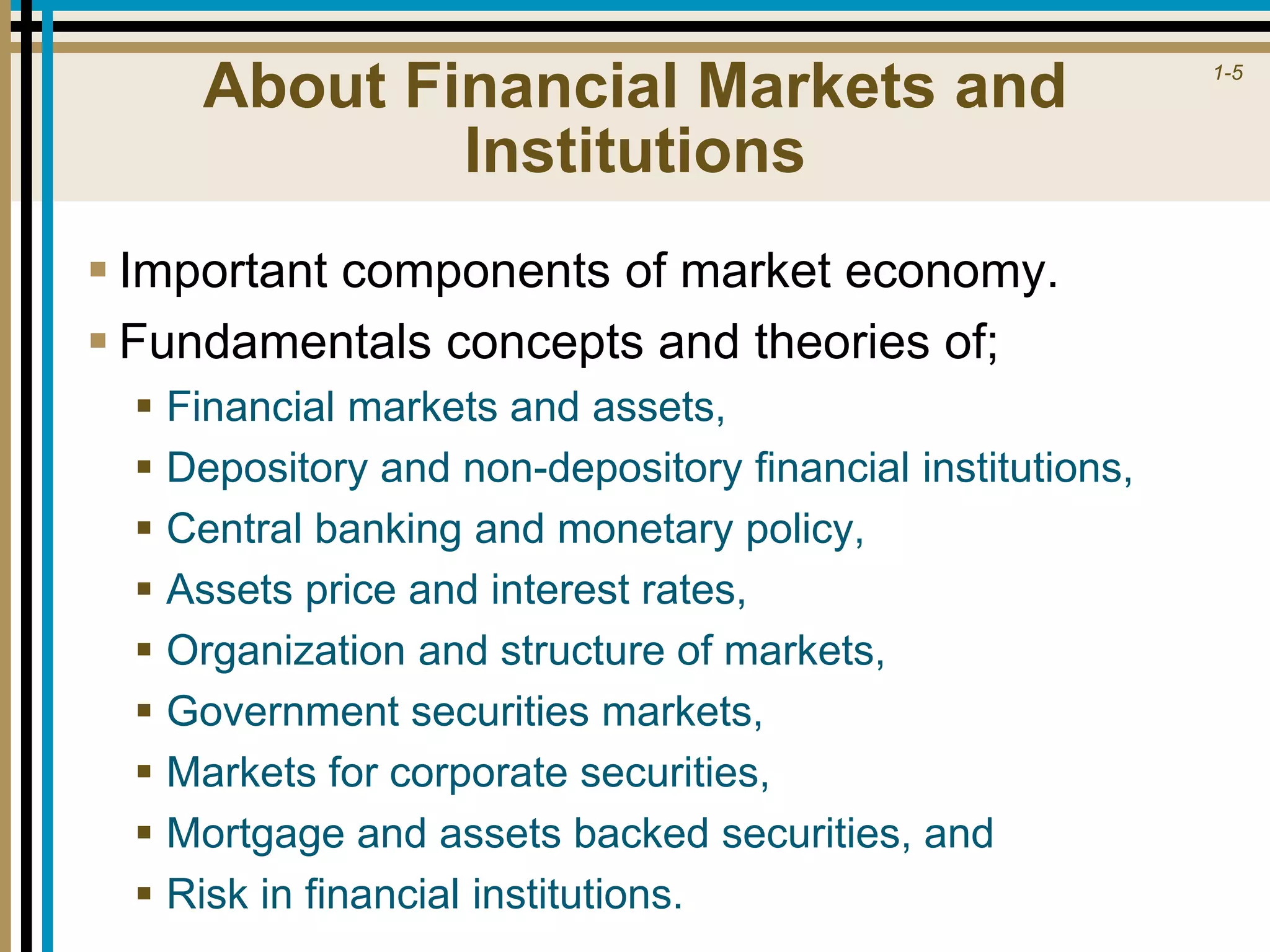 1-5
About Financial Markets and
Institutions
 Important components of market economy.
 Fundamentals concepts and theories of;
 Financial markets and assets,
 Depository and non-depository financial institutions,
 Central banking and monetary policy,
 Assets price and interest rates,
 Organization and structure of markets,
 Government securities markets,
 Markets for corporate securities,
 Mortgage and assets backed securities, and
 Risk in financial institutions.
 