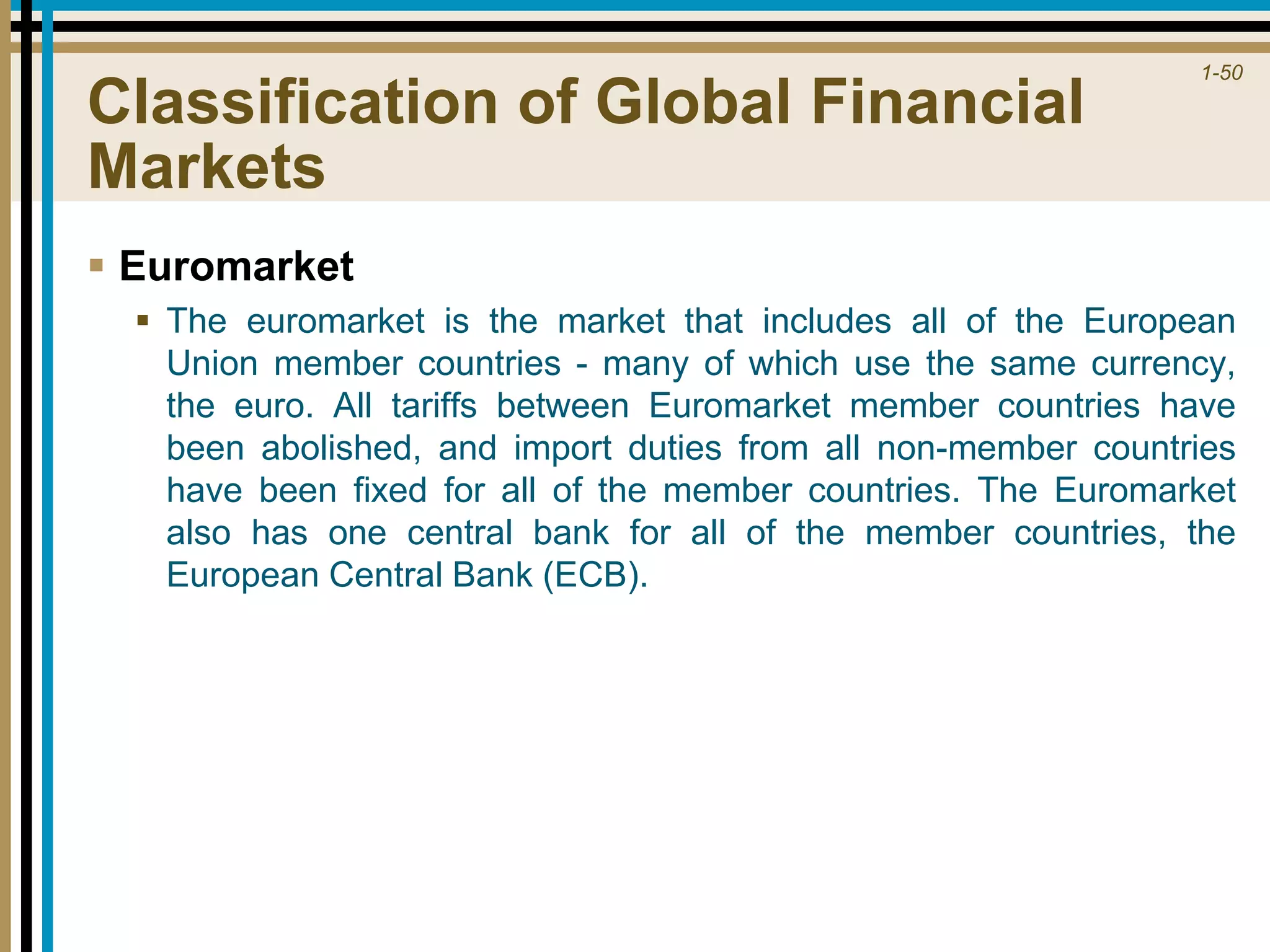 1-50
Classification of Global Financial
Markets
 Euromarket
 The euromarket is the market that includes all of the European
Union member countries - many of which use the same currency,
the euro. All tariffs between Euromarket member countries have
been abolished, and import duties from all non-member countries
have been fixed for all of the member countries. The Euromarket
also has one central bank for all of the member countries, the
European Central Bank (ECB).
 