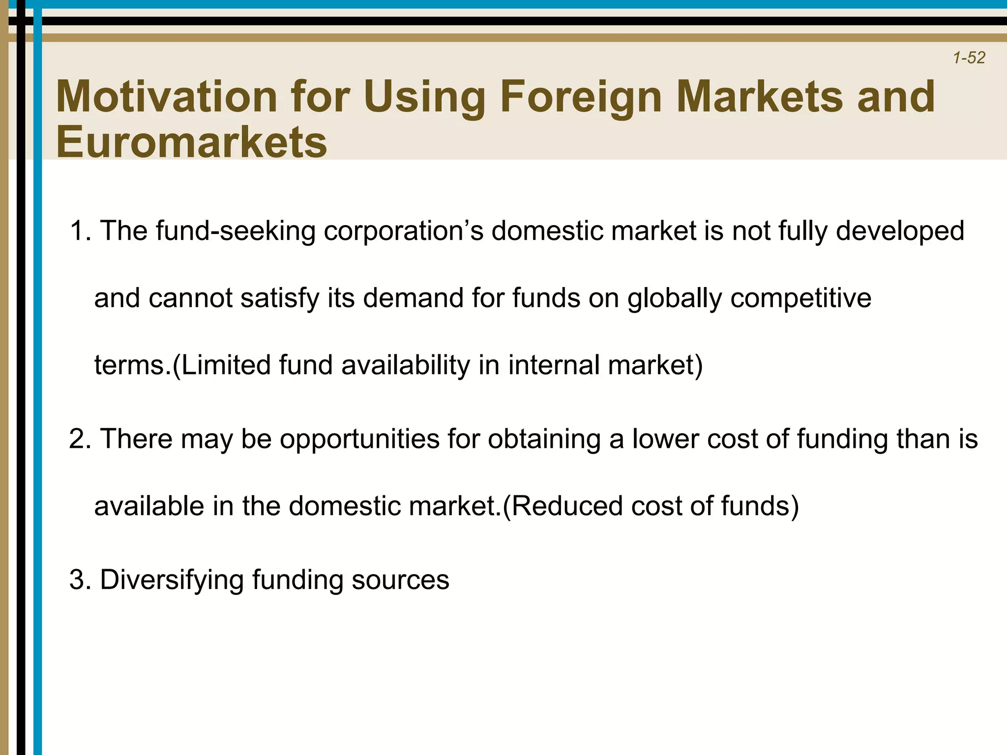 1-52
Motivation for Using Foreign Markets and
Euromarkets
1. The fund-seeking corporation’s domestic market is not fully developed
and cannot satisfy its demand for funds on globally competitive
terms.(Limited fund availability in internal market)
2. There may be opportunities for obtaining a lower cost of funding than is
available in the domestic market.(Reduced cost of funds)
3. Diversifying funding sources
 