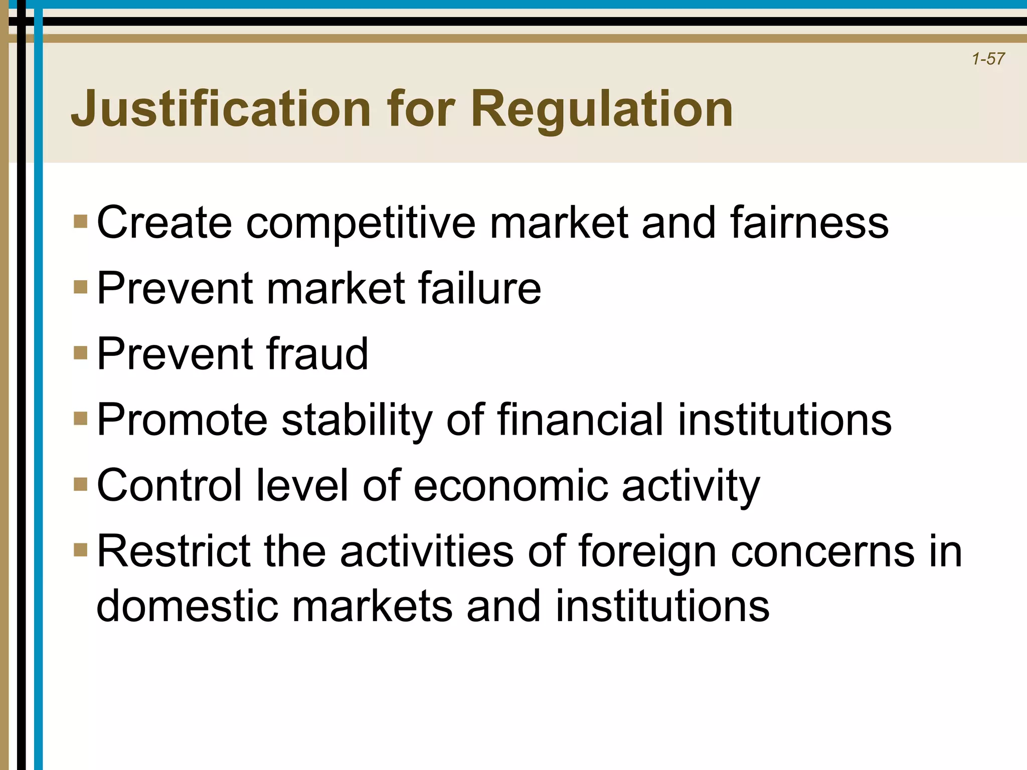 1-57
Justification for Regulation
Create competitive market and fairness
Prevent market failure
Prevent fraud
Promote stability of financial institutions
Control level of economic activity
Restrict the activities of foreign concerns in
domestic markets and institutions
 