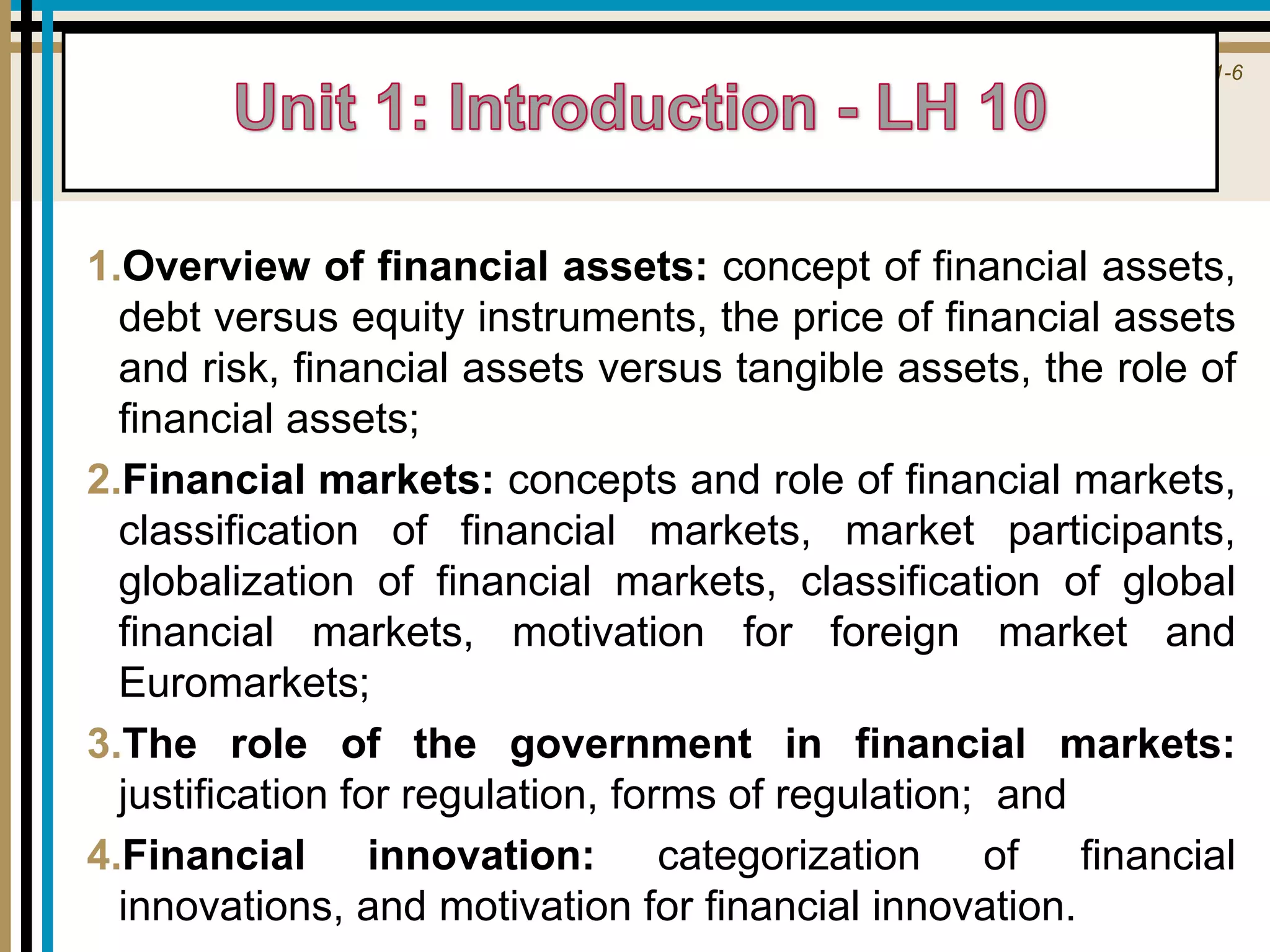 1-6
1.Overview of financial assets: concept of financial assets,
debt versus equity instruments, the price of financial assets
and risk, financial assets versus tangible assets, the role of
financial assets;
2.Financial markets: concepts and role of financial markets,
classification of financial markets, market participants,
globalization of financial markets, classification of global
financial markets, motivation for foreign market and
Euromarkets;
3.The role of the government in financial markets:
justification for regulation, forms of regulation; and
4.Financial innovation: categorization of financial
innovations, and motivation for financial innovation.
 