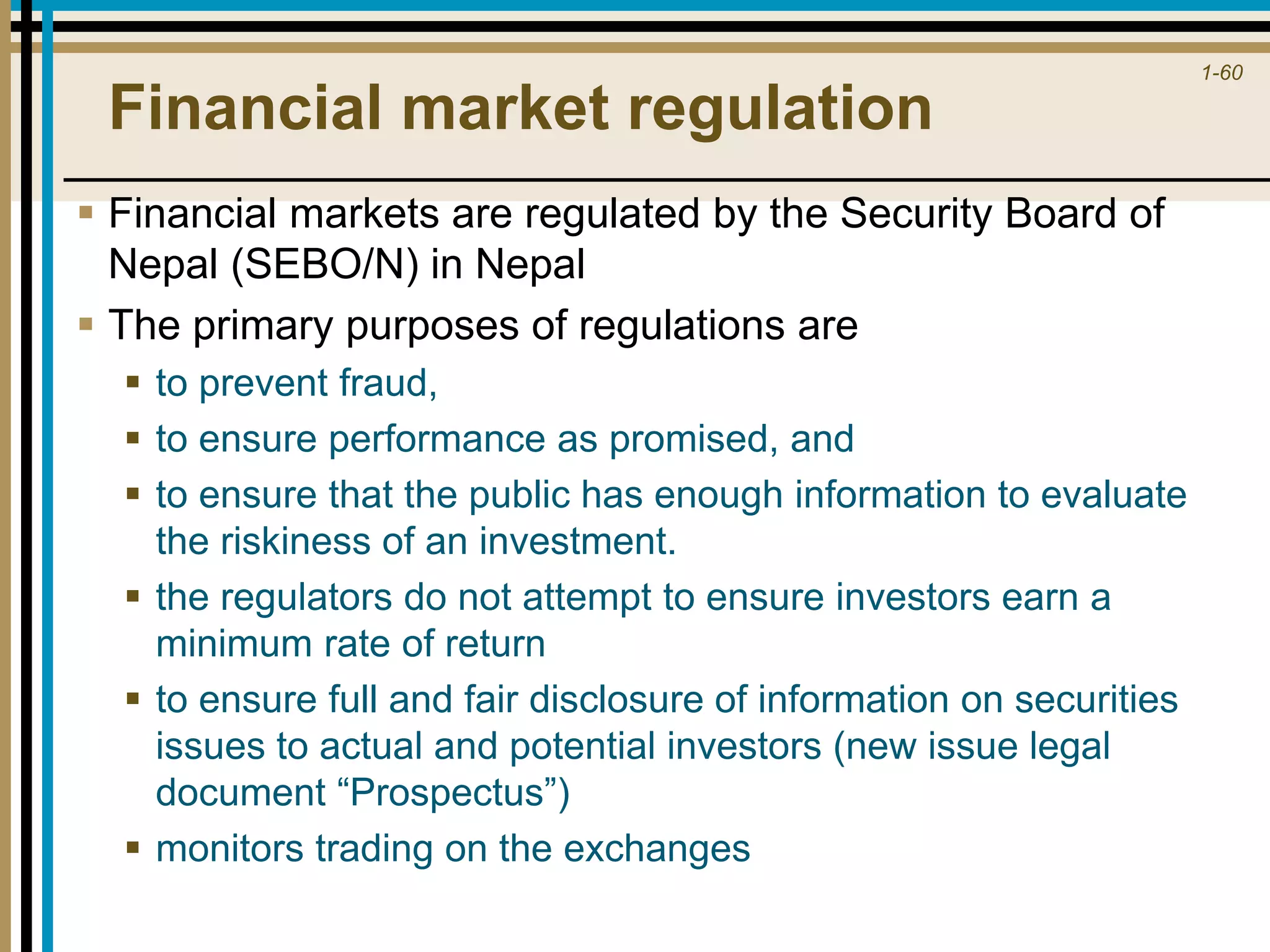 1-60
Financial market regulation
 Financial markets are regulated by the Security Board of
Nepal (SEBO/N) in Nepal
 The primary purposes of regulations are
 to prevent fraud,
 to ensure performance as promised, and
 to ensure that the public has enough information to evaluate
the riskiness of an investment.
 the regulators do not attempt to ensure investors earn a
minimum rate of return
 to ensure full and fair disclosure of information on securities
issues to actual and potential investors (new issue legal
document “Prospectus”)
 monitors trading on the exchanges
 