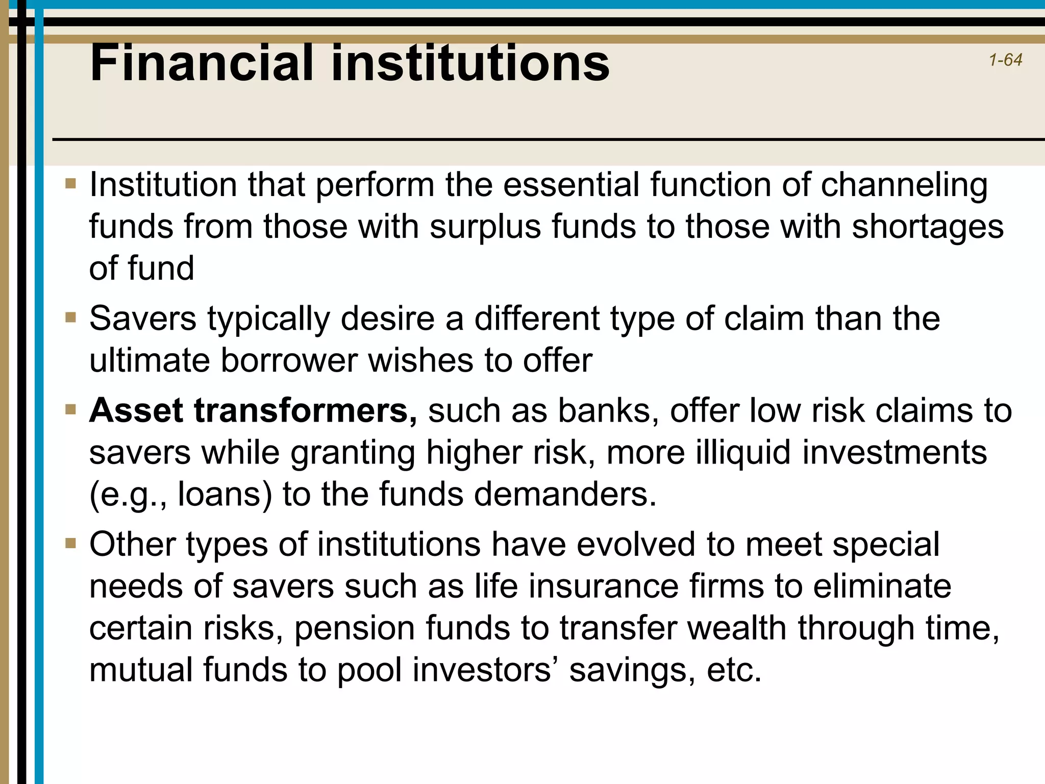 1-64
Financial institutions
 Institution that perform the essential function of channeling
funds from those with surplus funds to those with shortages
of fund
 Savers typically desire a different type of claim than the
ultimate borrower wishes to offer
 Asset transformers, such as banks, offer low risk claims to
savers while granting higher risk, more illiquid investments
(e.g., loans) to the funds demanders.
 Other types of institutions have evolved to meet special
needs of savers such as life insurance firms to eliminate
certain risks, pension funds to transfer wealth through time,
mutual funds to pool investors’ savings, etc.
 