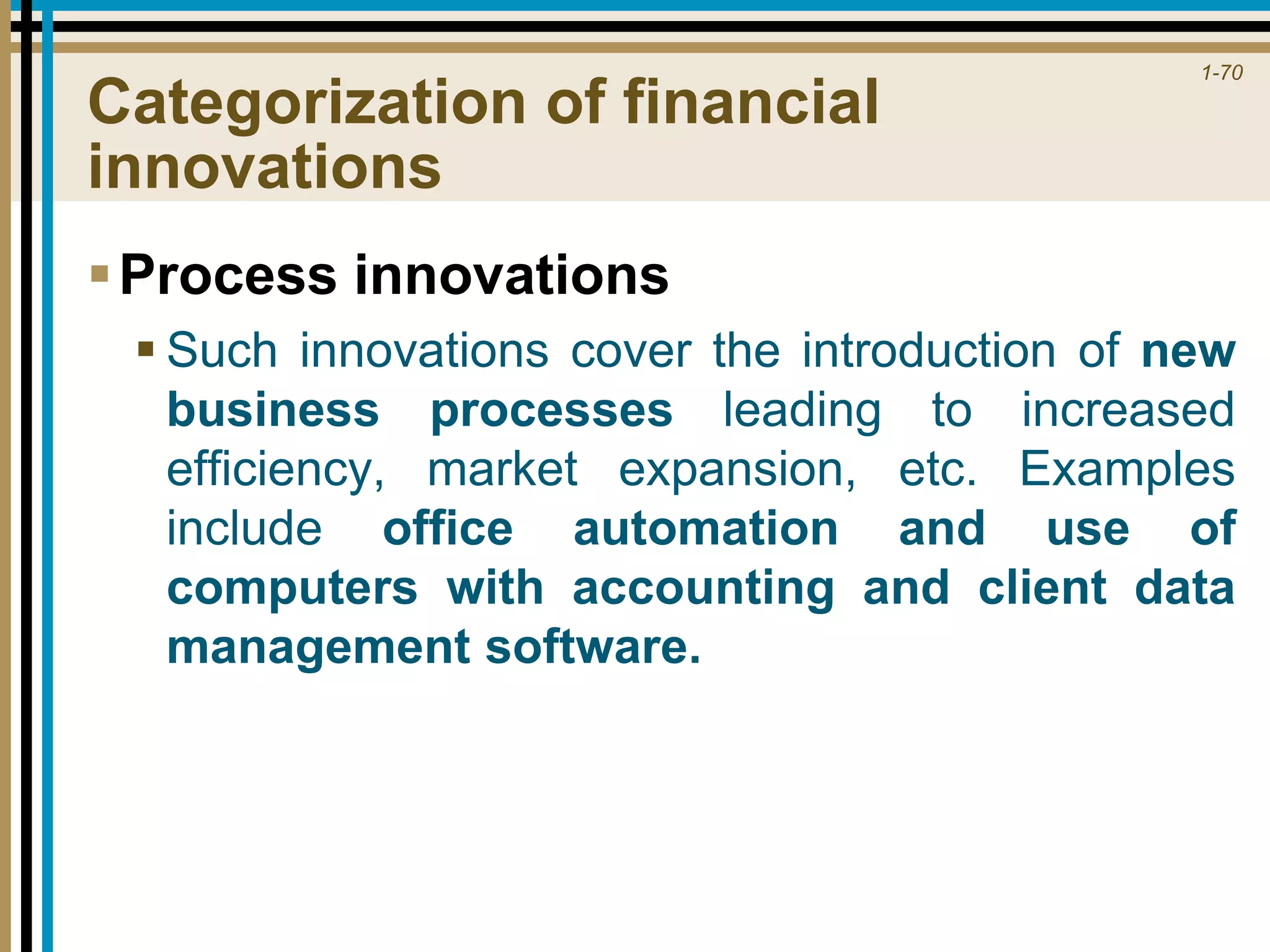 1-70
Categorization of financial
innovations
Process innovations
 Such innovations cover the introduction of new
business processes leading to increased
efficiency, market expansion, etc. Examples
include office automation and use of
computers with accounting and client data
management software.
 