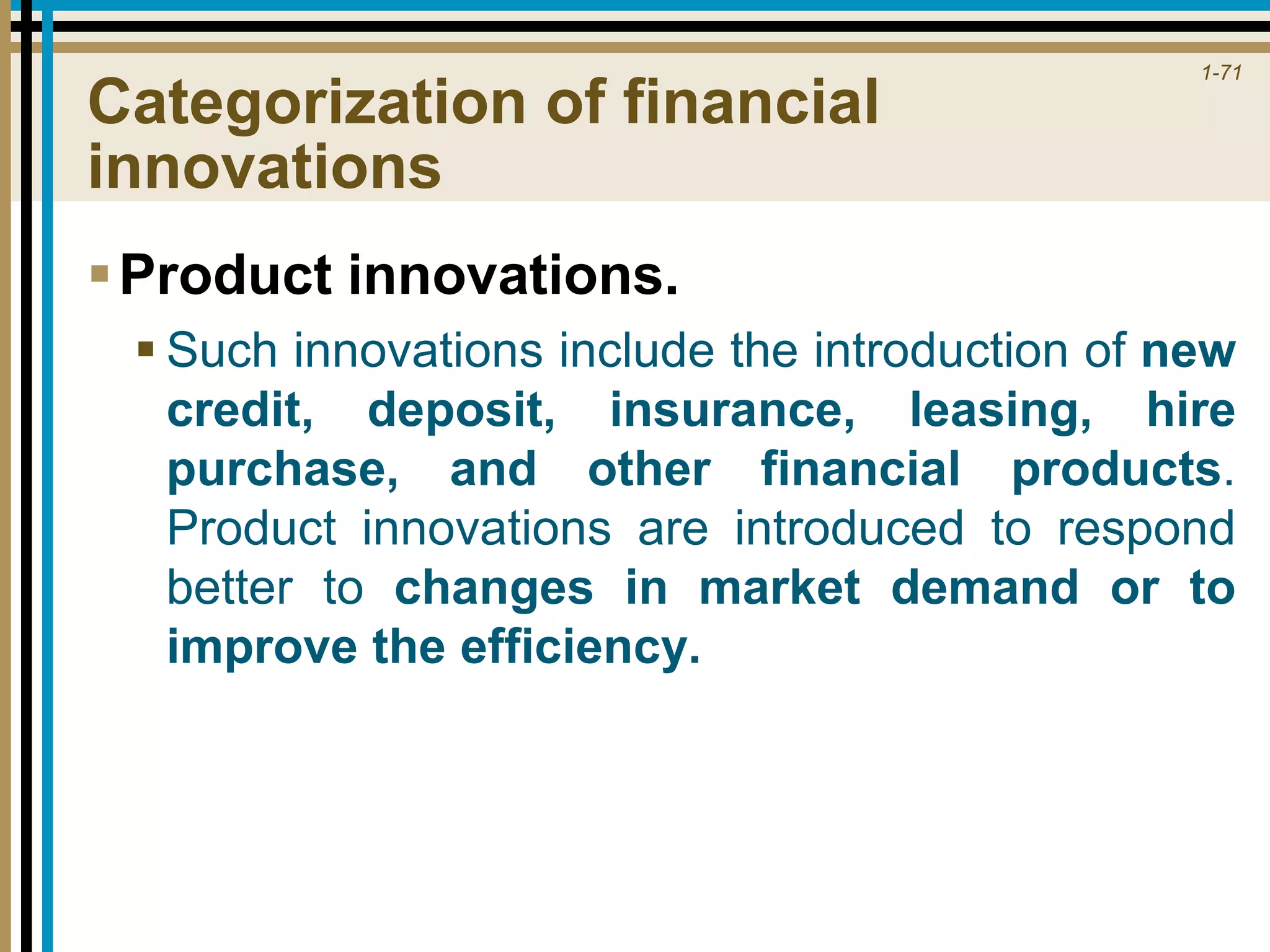 1-71
Categorization of financial
innovations
Product innovations.
 Such innovations include the introduction of new
credit, deposit, insurance, leasing, hire
purchase, and other financial products.
Product innovations are introduced to respond
better to changes in market demand or to
improve the efficiency.
 
