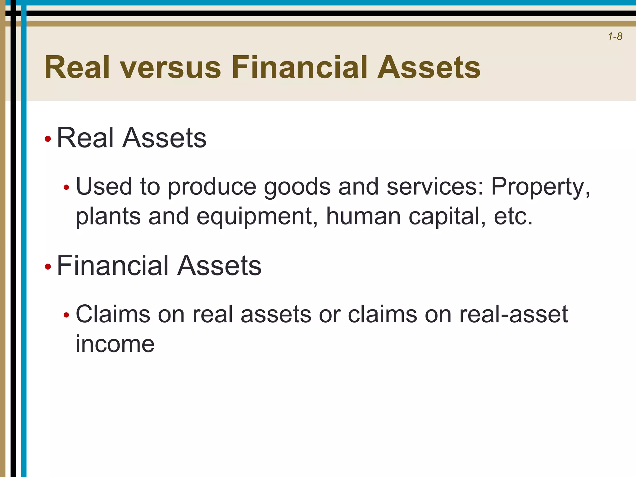 1-8
Real versus Financial Assets
• Real Assets
• Used to produce goods and services: Property,
plants and equipment, human capital, etc.
• Financial Assets
• Claims on real assets or claims on real-asset
income
 