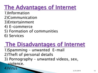 The Advantages of Internet
1)Information
2)Communication
3)Entertainment
4) E-commerce
5) Formation of communities
6) Services
The Disadvantages of Internet
1)Spamming – unwanted E-mail
2)Theft of personal details
3) Pornography – unwanted videos, sex,
violence.
4)Virus 2/25/2019 12
 