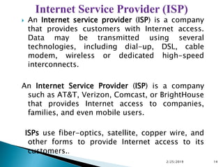 An Internet service provider (ISP) is a company
that provides customers with Internet access.
Data may be transmitted using several
technologies, including dial-up, DSL, cable
modem, wireless or dedicated high-speed
interconnects.
An Internet Service Provider (ISP) is a company
such as AT&T, Verizon, Comcast, or BrightHouse
that provides Internet access to companies,
families, and even mobile users.
ISPs use fiber-optics, satellite, copper wire, and
other forms to provide Internet access to its
customers..
2/25/2019 14
 