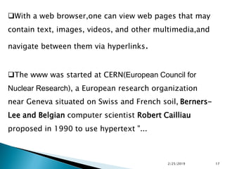 With a web browser,one can view web pages that may
contain text, images, videos, and other multimedia,and
navigate between them via hyperlinks.
The www was started at CERN(European Council for
Nuclear Research), a European research organization
near Geneva situated on Swiss and French soil, Berners-
Lee and Belgian computer scientist Robert Cailliau
proposed in 1990 to use hypertext "...
2/25/2019 17
 
