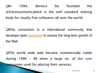 In 1994, Berners lee founded the
w3c(consortium),which is the well standard making
body for royalty free softwares all over the world.
W3c consortium is a international community that
develops open standards to ensure the long-term growth of
the Web
The world wide web became commercially viable
during 1996 – 98 when a large no. of dot com
companies used for placing their services.
2/25/2019 18
 