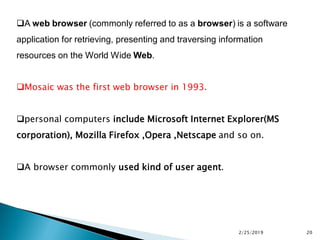 A web browser (commonly referred to as a browser) is a software
application for retrieving, presenting and traversing information
resources on the World Wide Web.
Mosaic was the first web browser in 1993.
personal computers include Microsoft Internet Explorer(MS
corporation), Mozilla Firefox ,Opera ,Netscape and so on.
A browser commonly used kind of user agent.
2/25/2019 20
 