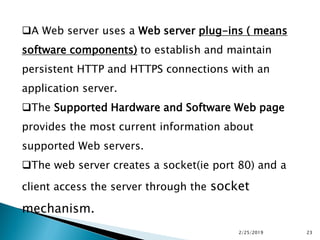 A Web server uses a Web server plug-ins ( means
software components) to establish and maintain
persistent HTTP and HTTPS connections with an
application server.
The Supported Hardware and Software Web page
provides the most current information about
supported Web servers.
The web server creates a socket(ie port 80) and a
client access the server through the socket
mechanism.
2/25/2019 23
 