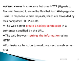 A Web server is a program that uses HTTP (Hypertext
Transfer Protocol) to serve the files that form Web pages to
users, in response to their requests, which are forwarded by
their computers' HTTP clients.
The web server create a socket connection in a
computer specified by the URL.
The web browser retrives the information using
HTTP.
For instance function to work, we need a web server
first.
2/25/2019 24
 