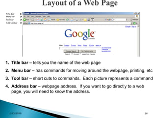 1. Title bar – tells you the name of the web page
2. Menu bar – has commands for moving around the webpage, printing, etc
3. Tool bar – short cuts to commands. Each picture represents a command
4. Address bar – webpage address. If you want to go directly to a web
page, you will need to know the address.
2/25/2019 26
 