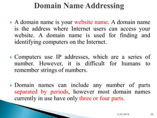  A domain name is your website name. A domain name
is the address where Internet users can access your
website. A domain name is used for finding and
identifying computers on the Internet.
 Computers use IP addresses, which are a series of
number. However, it is difficult for humans to
remember strings of numbers.
 Domain names can include any number of parts
separated by periods, however most domain names
currently in use have only three or four parts.
2/25/2019 29
 