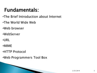 Fundamentals:
•The Brief Introduction about Internet
•The World Wide Web
•Web browser
•WebServer
•URL
•MIME
•HTTP Protocol
•Web Programmers Tool Box
2/25/2019 3
 