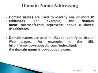  Domain names are used to identify one or more IP
addresses. For example, the domain
name microsoft.com represents about a dozen
IP addresses.
 Domain names are used in URLs to identify particular
Web pages. For example, in the URL
http://www.pcwebopedia.com/index.html,
the domain name is pcwebopedia.com.
2/25/2019 30
 