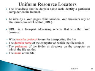 The IP address and the domain name each identify a particular
computer on the Internet.
 To identify a Web pages exact location, Web browsers rely on
Uniform Resource Locator (URL).
 URL is a four-part addressing scheme that tells the Web
browser:
 What transfer protocol to use for transporting the file
 The domain name of the computer on which the file resides
 The pathname of the folder or directory on the computer on
which the file resides
 The name of the file
2/25/2019 32
 