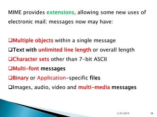 MIME provides extensions, allowing some new uses of
electronic mail; messages now may have:
Multiple objects within a single message
Text with unlimited line length or overall length
Character sets other than 7-bit ASCII
Multi-font messages
Binary or Application-specific files
Images, audio, video and multi-media messages
2/25/2019 38
 