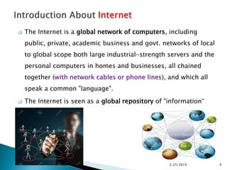  The Internet is a global network of computers, including
public, private, academic business and govt. networks of local
to global scope both large industrial-strength servers and the
personal computers in homes and businesses, all chained
together (with network cables or phone lines), and which all
speak a common "language".
 The Internet is seen as a global repository of "information“
2/25/2019 4
 