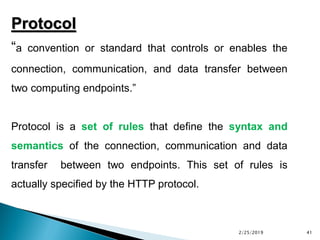 Protocol
“a convention or standard that controls or enables the
connection, communication, and data transfer between
two computing endpoints.”
Protocol is a set of rules that define the syntax and
semantics of the connection, communication and data
transfer between two endpoints. This set of rules is
actually specified by the HTTP protocol.
2/25/2019 41
 