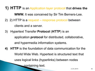 1) HTTP is an Application layer protocol that drives the
WWW. It was conceived by Sir Tim Berners-Lee.
2) 2) HTTP is a request – response protocol between
clients and a server.
3) Hypertext Transfer Protocol (HTTP) is an
application protocol for distributed, collaborative,
and hypermedia information systems.
4) HTTP is the foundation of data communication for the
World Wide Web. Hypertext is structured text that
uses logical links (hyperlinks) between nodes
containing text.
2/25/2019 42
 